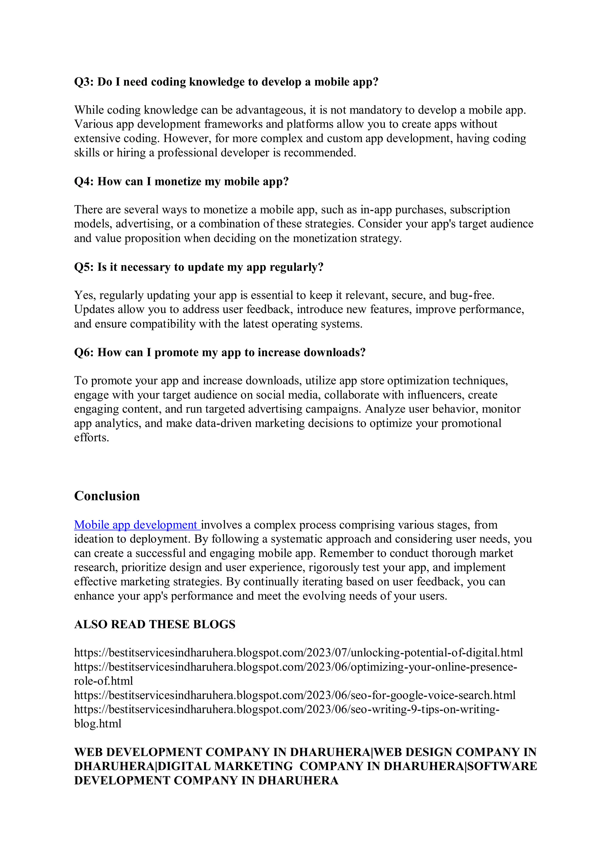 Q3: Do I need coding knowledge to develop a mobile app?
While coding knowledge can be advantageous, it is not mandatory to develop a mobile app.
Various app development frameworks and platforms allow you to create apps without
extensive coding. However, for more complex and custom app development, having coding
skills or hiring a professional developer is recommended.
Q4: How can I monetize my mobile app?
There are several ways to monetize a mobile app, such as in-app purchases, subscription
models, advertising, or a combination of these strategies. Consider your app's target audience
and value proposition when deciding on the monetization strategy.
Q5: Is it necessary to update my app regularly?
Yes, regularly updating your app is essential to keep it relevant, secure, and bug-free.
Updates allow you to address user feedback, introduce new features, improve performance,
and ensure compatibility with the latest operating systems.
Q6: How can I promote my app to increase downloads?
To promote your app and increase downloads, utilize app store optimization techniques,
engage with your target audience on social media, collaborate with influencers, create
engaging content, and run targeted advertising campaigns. Analyze user behavior, monitor
app analytics, and make data-driven marketing decisions to optimize your promotional
efforts.
Conclusion
Mobile app development involves a complex process comprising various stages, from
ideation to deployment. By following a systematic approach and considering user needs, you
can create a successful and engaging mobile app. Remember to conduct thorough market
research, prioritize design and user experience, rigorously test your app, and implement
effective marketing strategies. By continually iterating based on user feedback, you can
enhance your app's performance and meet the evolving needs of your users.
ALSO READ THESE BLOGS
https://bestitservicesindharuhera.blogspot.com/2023/07/unlocking-potential-of-digital.html
https://bestitservicesindharuhera.blogspot.com/2023/06/optimizing-your-online-presence-
role-of.html
https://bestitservicesindharuhera.blogspot.com/2023/06/seo-for-google-voice-search.html
https://bestitservicesindharuhera.blogspot.com/2023/06/seo-writing-9-tips-on-writing-
blog.html
WEB DEVELOPMENT COMPANY IN DHARUHERA|WEB DESIGN COMPANY IN
DHARUHERA|DIGITAL MARKETING COMPANY IN DHARUHERA|SOFTWARE
DEVELOPMENT COMPANY IN DHARUHERA
 