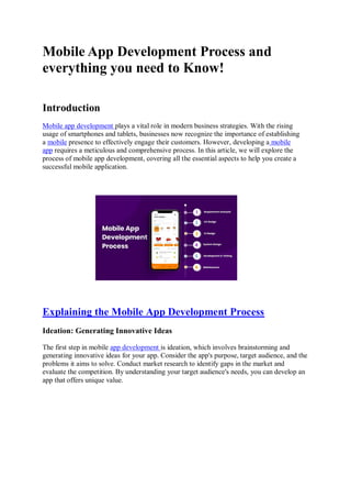 Mobile App Development Process and
everything you need to Know!
Introduction
Mobile app development plays a vital role in modern business strategies. With the rising
usage of smartphones and tablets, businesses now recognize the importance of establishing
a mobile presence to effectively engage their customers. However, developing a mobile
app requires a meticulous and comprehensive process. In this article, we will explore the
process of mobile app development, covering all the essential aspects to help you create a
successful mobile application.
Explaining the Mobile App Development Process
Ideation: Generating Innovative Ideas
The first step in mobile app development is ideation, which involves brainstorming and
generating innovative ideas for your app. Consider the app's purpose, target audience, and the
problems it aims to solve. Conduct market research to identify gaps in the market and
evaluate the competition. By understanding your target audience's needs, you can develop an
app that offers unique value.
 