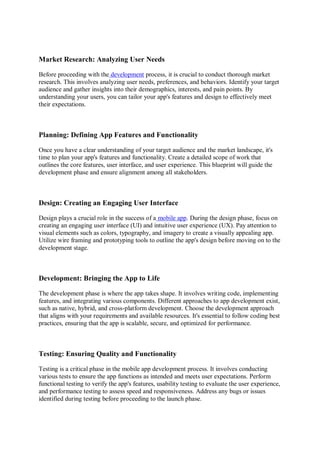 Market Research: Analyzing User Needs
Before proceeding with the development process, it is crucial to conduct thorough market
research. This involves analyzing user needs, preferences, and behaviors. Identify your target
audience and gather insights into their demographics, interests, and pain points. By
understanding your users, you can tailor your app's features and design to effectively meet
their expectations.
Planning: Defining App Features and Functionality
Once you have a clear understanding of your target audience and the market landscape, it's
time to plan your app's features and functionality. Create a detailed scope of work that
outlines the core features, user interface, and user experience. This blueprint will guide the
development phase and ensure alignment among all stakeholders.
Design: Creating an Engaging User Interface
Design plays a crucial role in the success of a mobile app. During the design phase, focus on
creating an engaging user interface (UI) and intuitive user experience (UX). Pay attention to
visual elements such as colors, typography, and imagery to create a visually appealing app.
Utilize wire framing and prototyping tools to outline the app's design before moving on to the
development stage.
Development: Bringing the App to Life
The development phase is where the app takes shape. It involves writing code, implementing
features, and integrating various components. Different approaches to app development exist,
such as native, hybrid, and cross-platform development. Choose the development approach
that aligns with your requirements and available resources. It's essential to follow coding best
practices, ensuring that the app is scalable, secure, and optimized for performance.
Testing: Ensuring Quality and Functionality
Testing is a critical phase in the mobile app development process. It involves conducting
various tests to ensure the app functions as intended and meets user expectations. Perform
functional testing to verify the app's features, usability testing to evaluate the user experience,
and performance testing to assess speed and responsiveness. Address any bugs or issues
identified during testing before proceeding to the launch phase.
 