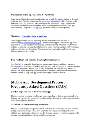 Deployment: Releasing the App to the App Store
Once your app has undergone thorough testing and is ready for release, it's time to deploy it
to the app store. Whether you choose the Apple App Store or Google Play Store (or both),
follow the respective guidelines and requirements for submission. Prepare high-quality
screenshots, compelling app descriptions, and relevant keywords to optimize your app's
discoverability. Comply with the app store guidelines during the review process.
Marketing: Promoting Your Mobile App
Launching your app is just the beginning. To maximize its success, you need to
implement effective marketing strategies. Create a marketing plan that includes app store
optimization (ASO), social media marketing, content marketing, influencer collaborations,
and paid advertising. Leverage digital channels to create awareness, engage with your target
audience, and drive app downloads. Regularly analyze your marketing efforts and make
adjustments to optimize results.
User Feedback and Updates: Iterating for Improvement
User feedback is invaluable for enhancing your app's performance and user experience.
Encourage users to provide feedback through app store reviews, surveys, or customer support
channels. Listen to their suggestions, identify pain points, and make iterative updates to
address their needs. Regularly release updates with bug fixes, performance enhancements,
and new features to keep your app relevant and competitive in the market.
Mobile App Development Process:
Frequently Asked Questions (FAQs)
Q1: How long does it take to develop a mobile app?
The time required to develop a mobile app varies depending on factors such as complexity,
features, and platform. On average, it can take anywhere from a few weeks to several months
to develop a fully functional app.
Q2: What is the cost of mobile app development?
The cost of mobile app development depends on factors like complexity, features, platform,
and development approach. Native apps tend to be more expensive than hybrid or cross-
platform apps. Consulting with mobile app development agencies or freelancers can provide
accurate cost estimates based on your specific requirements.
 