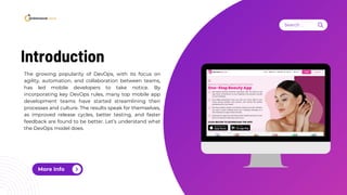 More Info
Search . . .
The growing popularity of DevOps, with its focus on
agility, automation, and collaboration between teams,
has led mobile developers to take notice. By
incorporating key DevOps rules, many top mobile app
development teams have started streamlining their
processes and culture. The results speak for themselves,
as improved release cycles, better testing, and faster
feedback are found to be better. Let’s understand what
the DevOps model does.
Introduction
 