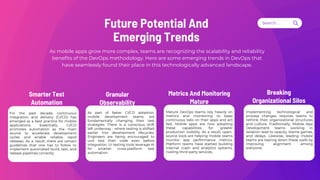 Search . . .
Smarter Test
Automation
As mobile apps grow more complex, teams are recognizing the scalability and reliability
benefits of the DevOps methodology. Here are some emerging trends in DevOps that
have seamlessly found their place in this technologically advanced landscape.
Future Potential And
Emerging Trends
For the past decade, continuous
integration and delivery (CI/CD) has
emerged as a best practice for mobile
applications. Essentially, CI/CD
promotes automation as the main
source to accelerate development
cycles and enable reliable, rapid
releases. As a result, there are certain
guidelines that one has to follow to
implement automated build, test, and
release pipelines correctly.
Granular
Observability
As part of faster CI/CD adoption,
mobile development teams are
fundamentally changing their test
strategies. There is a conscious shift
left underway - where testing is shifted
earlier into development lifecycles.
Engineers are being encouraged to
unit test their code even before
integration. UI testing tools leverage AI
for smarter cross-platform test
automation.
Metrics And Monitoring
Mature
Mature DevOps teams rely heavily on
metrics and monitoring to keep
continuous tabs on their apps and act
fast. Mobile apps are now adopting
these capabilities for greater
production visibility. As a result, open-
source tools are helping mobile teams
monitor app performance metrics.
Platform teams have started building
internal crash and analytics systems,
rivaling third-party services.
Breaking
Organizational Silos
Implementing technological and
process changes requires teams to
rethink their organizational structures
and culture. Traditionally, Mobile App
Development teams working in
isolation lead to opacity, blame games,
and delays. Likewise, leading mobile
teams are tearing down these walls by
improving alignment among
everyone.
 