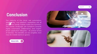 Conclusion
Search . . .
The maturity of the cloud, test automation,
observability, and platform capabilities will all
shape how rapidly mobile makes the transition.
The mobile landscape will transform towards
highly automated, collaborative, and insight-
driven application lifecycles - all central tenets
of DevOps. The benefits are too tangible, even
now, for mobile teams to ignore.
More Info
 