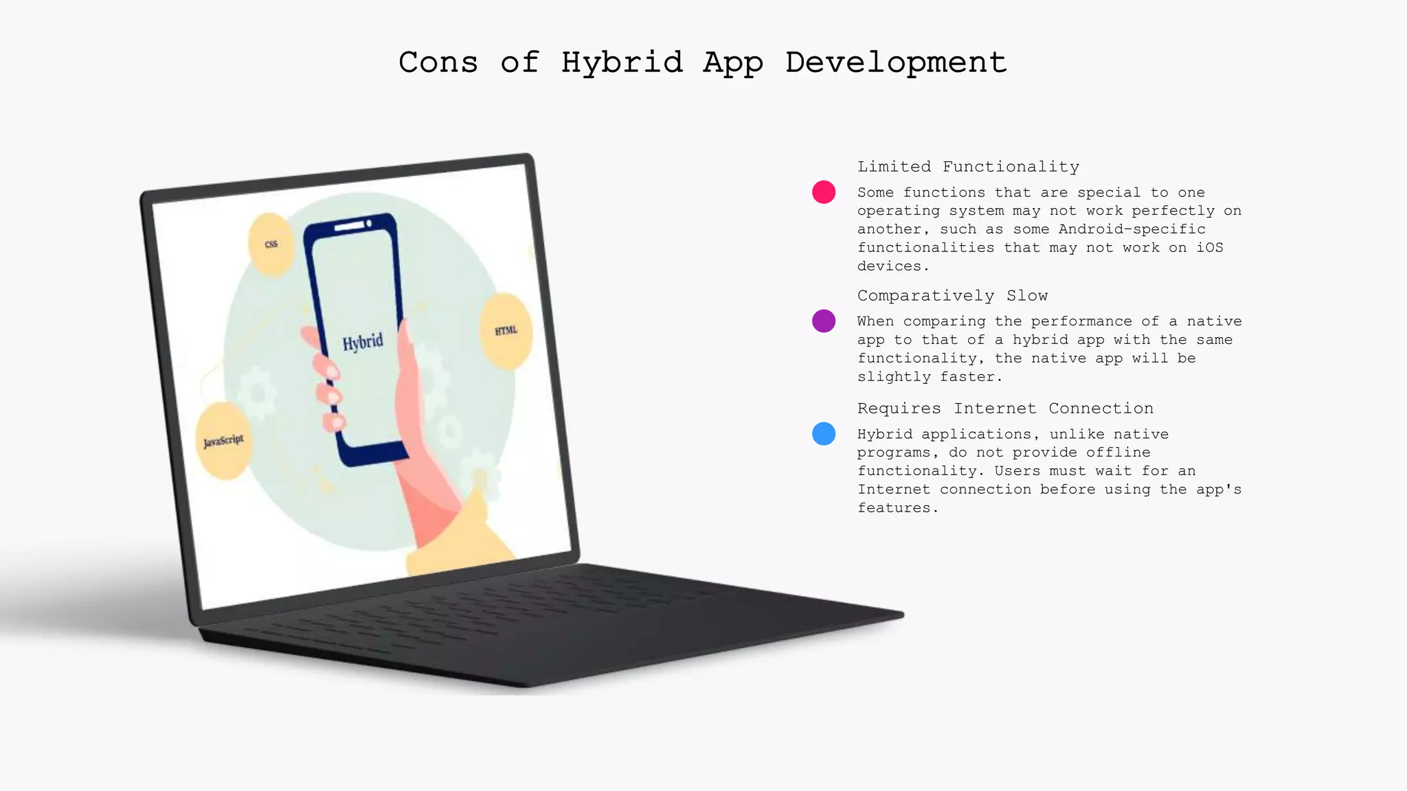 Limited Functionality
Some functions that are special to one
operating system may not work perfectly on
another, such as some Android-specific
functionalities that may not work on iOS
devices.
Comparatively Slow
When comparing the performance of a native
app to that of a hybrid app with the same
functionality, the native app will be
slightly faster.
Requires Internet Connection
Hybrid applications, unlike native
programs, do not provide offline
functionality. Users must wait for an
Internet connection before using the app's
features.
Cons of Hybrid App Development
 