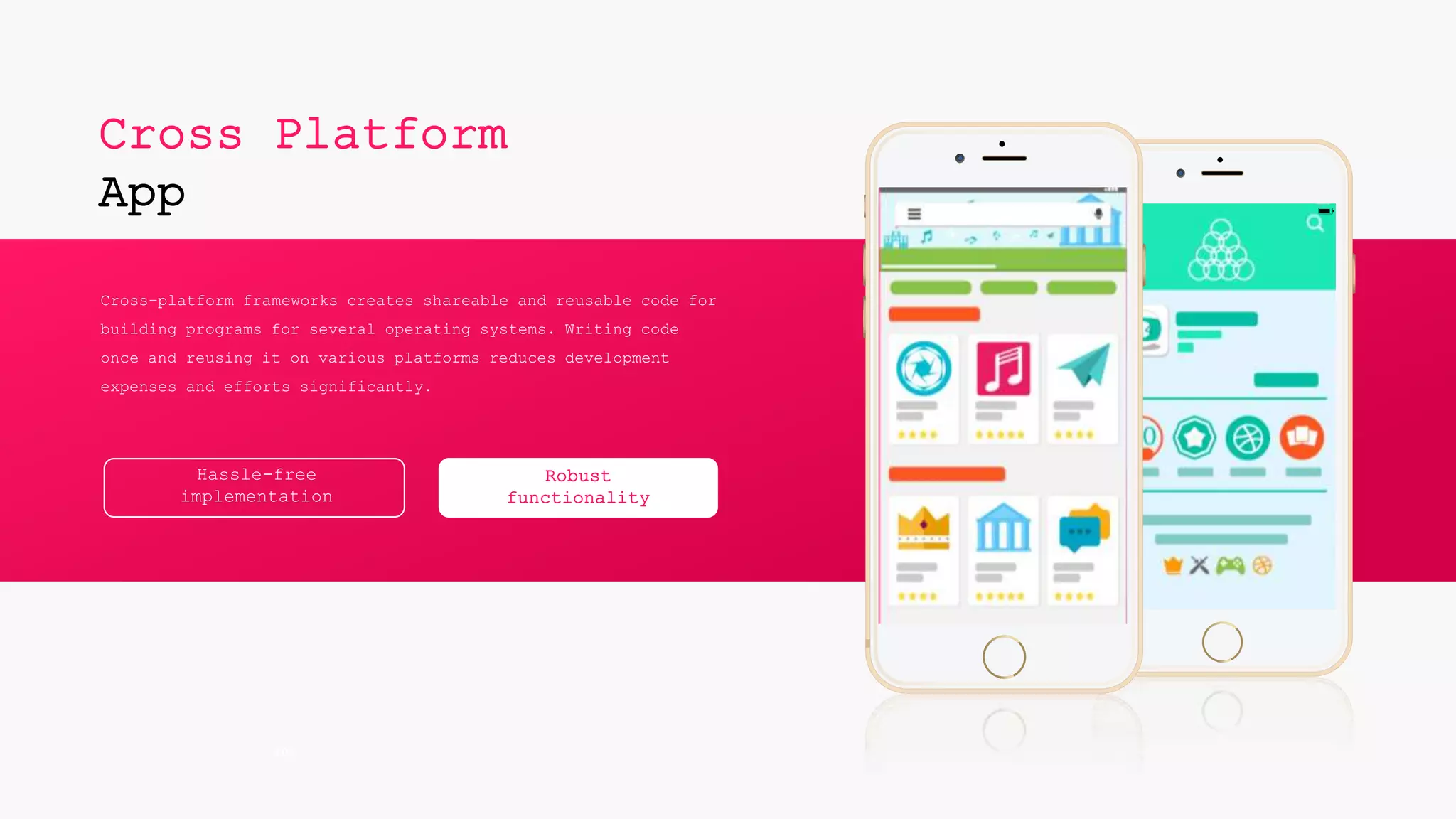60%
Cross Platform
App
Cross-platform frameworks creates shareable and reusable code for
building programs for several operating systems. Writing code
once and reusing it on various platforms reduces development
expenses and efforts significantly.
Hassle-free
implementation
Robust
functionality
 