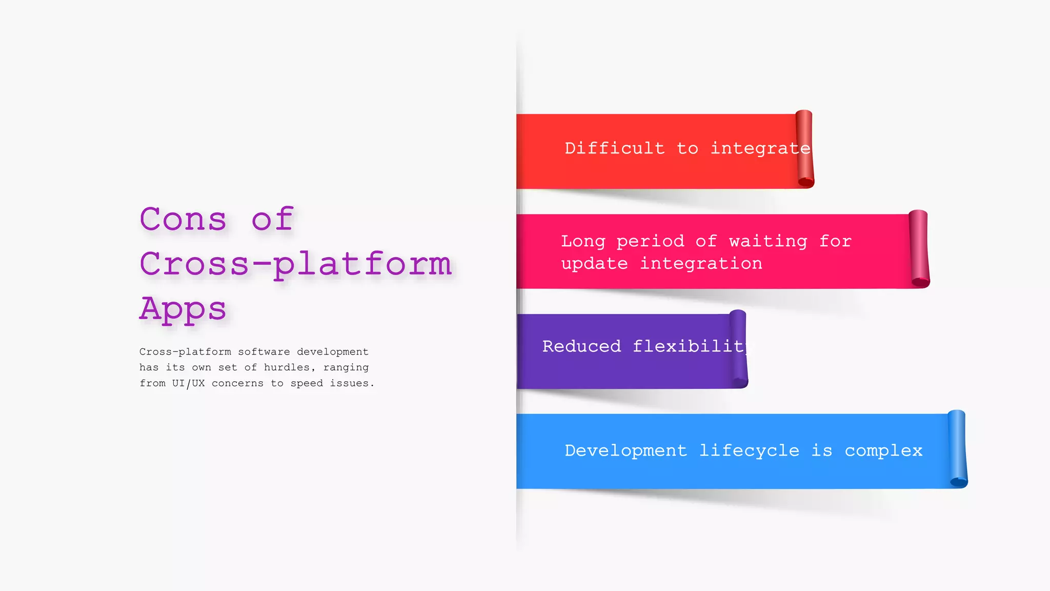 Difficult to integrate
Reduced flexibility
Long period of waiting for
update integration
Development lifecycle is complex
Cross-platform software development
has its own set of hurdles, ranging
from UI/UX concerns to speed issues.
Cons of
Cross-platform
Apps
 