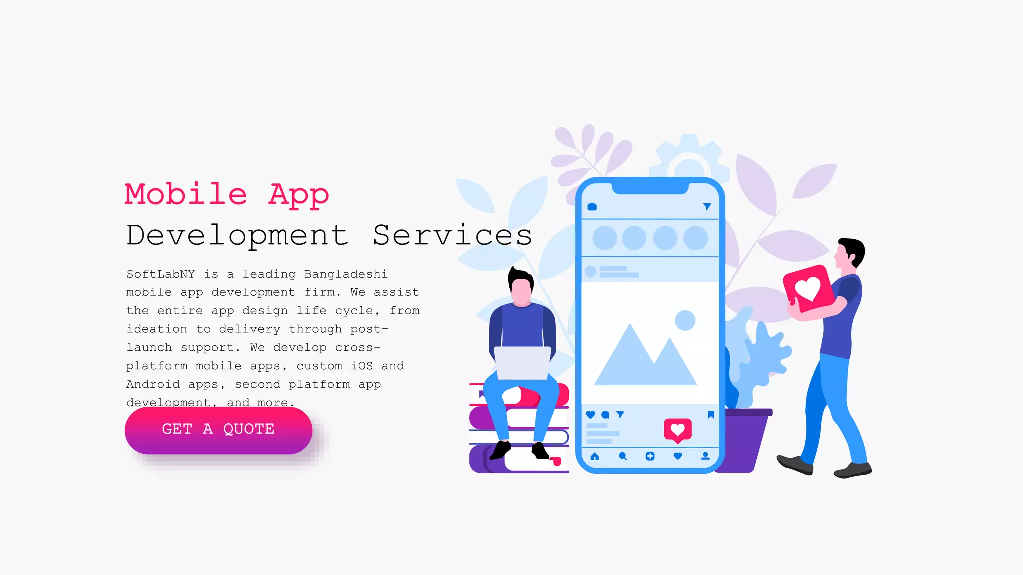 Mobile App
Development Services
SoftLabNY is a leading Bangladeshi
mobile app development firm. We assist
the entire app design life cycle, from
ideation to delivery through post-
launch support. We develop cross-
platform mobile apps, custom iOS and
Android apps, second platform app
development, and more.
GET A QUOTE
 