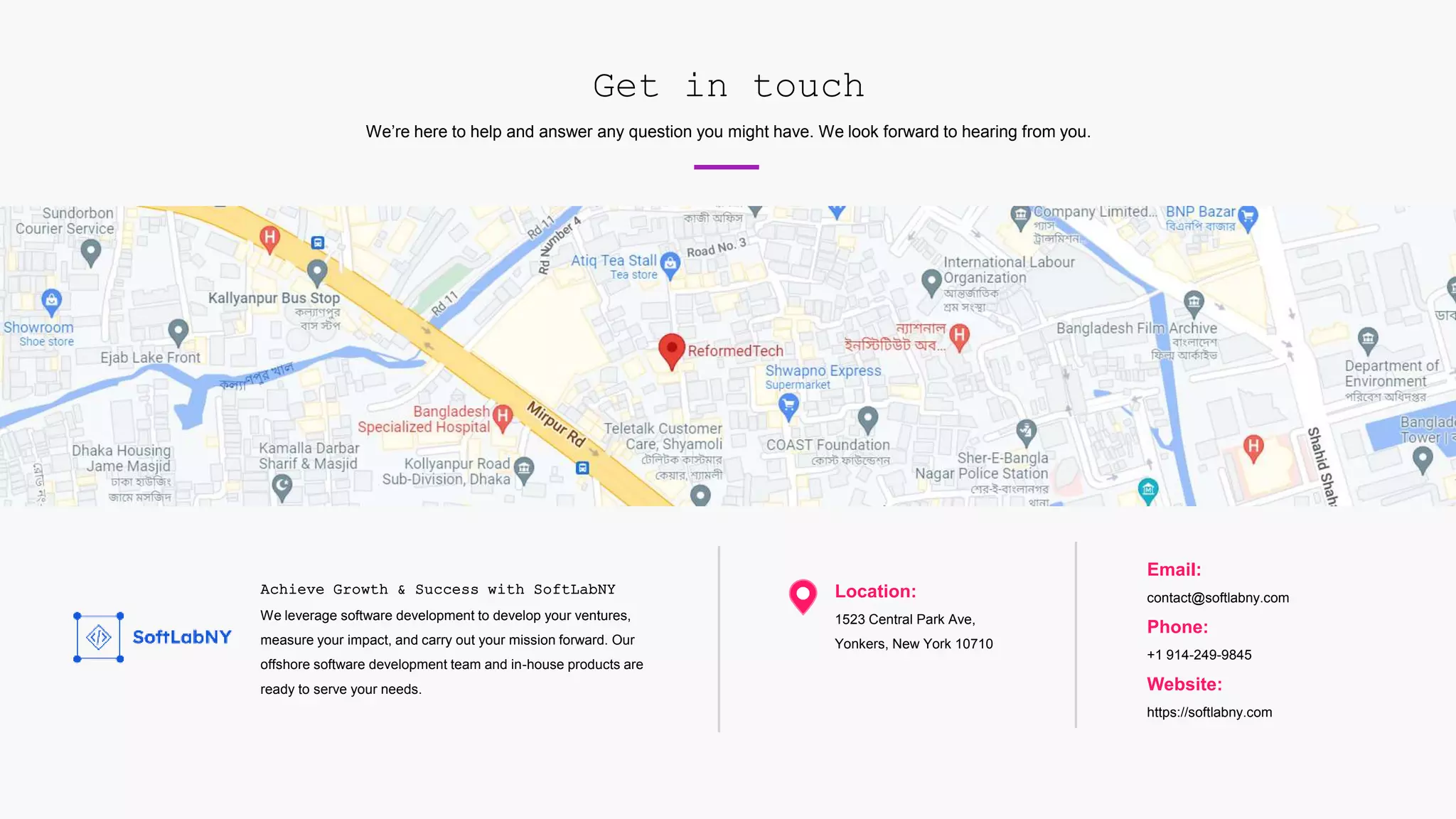 Get in touch
We’re here to help and answer any question you might have. We look forward to hearing from you.
Achieve Growth & Success with SoftLabNY
We leverage software development to develop your ventures,
measure your impact, and carry out your mission forward. Our
offshore software development team and in-house products are
ready to serve your needs.
Location:
1523 Central Park Ave,
Yonkers, New York 10710
Email:
contact@softlabny.com
Phone:
+1 914-249-9845
Website:
https://softlabny.com
 