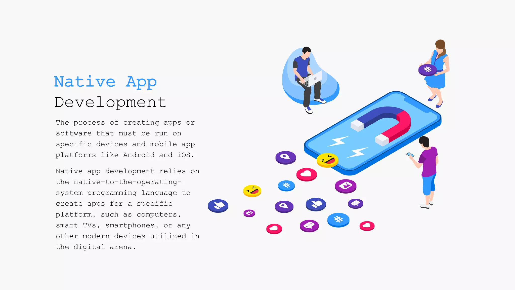 Native App
Development
The process of creating apps or
software that must be run on
specific devices and mobile app
platforms like Android and iOS.
Native app development relies on
the native-to-the-operating-
system programming language to
create apps for a specific
platform, such as computers,
smart TVs, smartphones, or any
other modern devices utilized in
the digital arena.
 