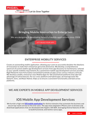 WE ARE EXPERTS IN MOBILE APP DEVELOPMENT SERVICES
ENTERPRISE MOBILITY SERVICES
Create an outstanding mobile application, allowing your users to accurately decipher the ideations
of innovation to make their enterprises genuinely distinctive. We develop a comprehensive
spectrum of custom mobile app development services from app discovery to maintenance, tailored
to your speciﬁc mobility requirements.As a preeminent mobile app development services provider,
Rigel Networks have fortunately transmitted hundreds of apps across various industry verticals.
We develop scalable, enterprise-class Mobile Apps for iOS and Android platforms that take full
advantage of native features. For our cross-platform and hybrid apps, we leverage tools like
Xamarin, Ionic, and React Native, helps us to ensure a consistent functionality and look across
platforms.
iOS Mobile App Development Services
We furnish a high-end iOS mobile applicationiOS mobile application for distinct domains that automate the business and
secure top-notch service to the end-users. The app store empowers iPhone users to browse and
download applications that are developed with Apple's iOS SDK, leveraging diverse features of iOS
to build functional, and techno-savvy apps.
Bringing Mobile Innovation to Enterprises
We are designing & developing beautiful mobile applications since 2008
LET’S BUILD YOUR APP!
📧 Leave a message
 