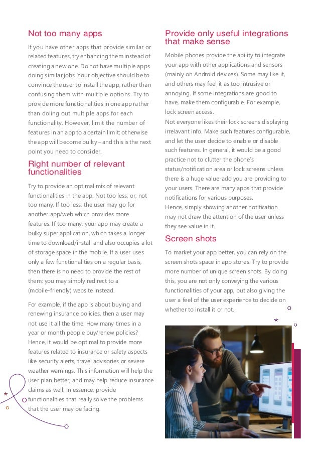 Not too many apps
If you have other apps that provide similar or
relatedfeatures,tryenhancing theminsteadof
creating a new one. Do not have multiple apps
doing similar jobs. Your objective should be to
convince the user to install the app, rather than
confusing them with multiple options. Try to
provide more functionalities in one app rather
than doling out multiple apps for each
functionality. However, limit the number of
features in an app to a certain limit; otherwise
the app will become bulky – and this is the next
point you need to consider.
Right number of relevant
functionalities
Try to provide an optimal mix of relevant
functionalities in the app. Not too less, or, not
too many. If too less, the user may go for
another app/web which provides more
features. If too many, your app may create a
bulky super application, which takes a longer
time to download/install and also occupies a lot
of storage space in the mobile. If a user uses
only a few functionalities on a regular basis,
then there is no need to provide the rest of
them; you may simply redirect to a
(mobile-friendly) website instead.
For example, if the app is about buying and
renewing insurance policies, then a user may
not use it all the time. How many times in a
year or month people buy/renew policies?
Hence, it would be optimal to provide more
features related to insurance or safety aspects
like security alerts, travel advisories or severe
weather warnings. This information will help the
user plan better, and may help reduce insurance
claims as well. In essence, provide
functionalities that really solve the problems
that the user may be facing.
Provide only useful integrations
that make sense
Mobile phones provide the ability to integrate
your app with other applications and sensors
(mainly on Android devices). Some may like it,
and others may feel it as too intrusive or
annoying. If some integrations are good to
have, make them conﬁgurable. For example,
lock screen access.
Not everyone likes their lock screens displaying
irrelavant info. Make such features conﬁgurable,
and let the user decide to enable or disable
such features. In general, it would be a good
practice not to clutter the phone’s
status/notiﬁcation area or lock screens unless
there is a huge value-add you are providing to
your users. There are many apps that provide
notiﬁcations for various purposes.
Hence, simply showing another notiﬁcation
may not draw the attention of the user unless
they see value in it.
Screen shots
To market your app better, you can rely on the
screen shots space in app stores. Try to provide
more number of unique screen shots. By doing
this, you are not only conveying the various
functionalities of your app, but also giving the
user a feel of the user experience to decide on
whether to install it or not.
 