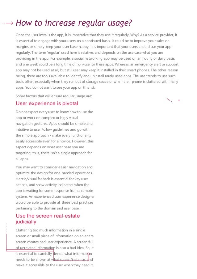 How to increase regular usage?
Once the user installs the app, it is imperative that they use it regularly. Why? As a service provider, it
is essential to engage with your users on a continued basis. It could be to improve your sales or
margins or simply keep your user base happy. It is important that your users should use your app
regularly. The term ‘regular’ used here is relative, and depends on the use case what you are
providing in the app. For example, a social networking app may be used on an hourly or daily basis,
and one week could be a long time of non-use for these apps. Whereas, an emergency alert or support
app may not be used at all, but still user may keep it installed in their smart phones. The other reason
being, there are tools available to identify and uninstall rarely used apps. The user tends to use such
tools often, especially when they run out of storage space or when their phone is cluttered with many
apps. You do not want to see your app on this list.
Some factors that will ensure regular usage are:
User experience is pivotal
Do not expect every user to know how to use the
app or work on complex or higly visual
navigation gestures. Apps should be simple and
intuitive to use. Follow guidelines and go with
the simple approach - make every functionality
easily accessible even for a novice. However, this
aspect depends on what user base you are
targeting; thus, there isn’t a single approach for
all apps.
You may want to consider easier navigation and
optimize the design for one-handed operations.
Haptic/visual feeback is essential for key user
actions, and show activity indicators when the
app is waiting for some response from a remote
system. An experienced user experience designer
would be able to provide all these best practices
pertaining to the domain and user base.
Use the screen real-estate
judicially
Cluttering too much information in a single
screen or small piece of information on an entire
screen creates bad user experience. A screen full
of unrelated information is also a bad idea. So, it
is essential to carefully decide what information
needs to be shown at what screen/instance, and
make it accessible to the user when they need it.
 