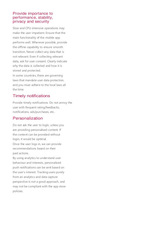 Provide importance to
performance, stability,
privacy and security
Slow and CPU-intensive operations may
make the user impatient. Ensure that the
main functionality of the mobile app
performs well. Wherever possible, provide
the oﬄine capability to ensure smooth
transition. Never collect any data that is
not relevant. Even if collecting relevant
data, ask for user consent. Clearly indicate
why the data is collected and how it is
stored and protected.
In some countries, there are governing
laws that mandate user data protection,
and you must adhere to the local laws all
the time.
Timely notiﬁcations
Provide timely notiﬁcations. Do not annoy the
user with frequent rating/feedbacks,
notiﬁcations, ads/purchases, etc.
Personalization
Do not ask the user to login, unless you
are providing personalised content. If
the content can be provided without
login, it would be optimal.
Once the user logs in, we can provide
recommendations based on their
past actions.
By using analytics to understand user
behaviour and interests, personalized
push notiﬁcations can be sent based on
the user’s interest. Tracking users purely
from an analytics and data capture
perspective is not a good approach, and
may not be compliant with the app store
policies.
 