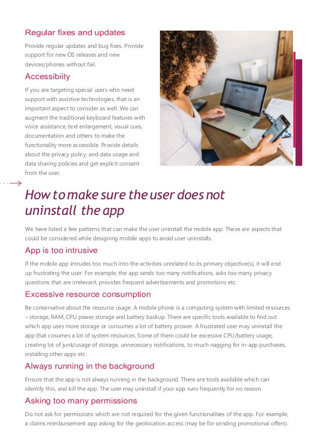 Regular ﬁxes and updates
Provide regular updates and bug ﬁxes. Provide
support for new OS releases and new
devices/phones without fail.
Accessibiity
If you are targeting special users who need
support with assistive technologies, that is an
important aspect to consider as well. We can
augment the traditional keyboard features with
voice assistance, text enlargement, visual cues,
documentation and others to make the
functionality more accessible. Provide details
about the privacy policy, and data usage and
data sharing policies and get explicit consent
from the user.
How to make sure the user does not
uninstall the app
We have listed a few patterns that can make the user uninstall the mobile app. These are aspects that
could be considered while designing mobile apps to avoid user uninstalls.
App is too intrusive
If the mobile app intrudes too much into the activities unrelated to its primary objective(s), it will end
up frustrating the user. For example, the app sends too many notiﬁcations, asks too many privacy
questions that are irrelevant, provides frequent advertisements and promotions etc.
Excessive resource consumption
Be conservative about the resource usage. A mobile phone is a computing system with limited resources
– storage, RAM, CPU power,storage and battery backup. There are speciﬁc tools available to ﬁnd out
which app uses more storage or consumes a lot of battery prower. A frustrated user may uninstall the
app that cosumes a lot of system resources. Some of them could be excessive CPU/battery usage,
creating lot of junk/usage of storage, unnecessary notiﬁcations, to much nagging for in-app purchases,
installing other apps etc.
Always running in the background
Ensure that the app is not always running in the background. There are tools available which can
identify this, and kill the app. The user may uninstall if your app runs frequently for no reason.
Asking too many permissions
Do not ask for permissions which are not required for the given functionalities of the app. For example,
a claims reimbursement app asking for the geolocation access (may be for sending promotional oﬀers).
 