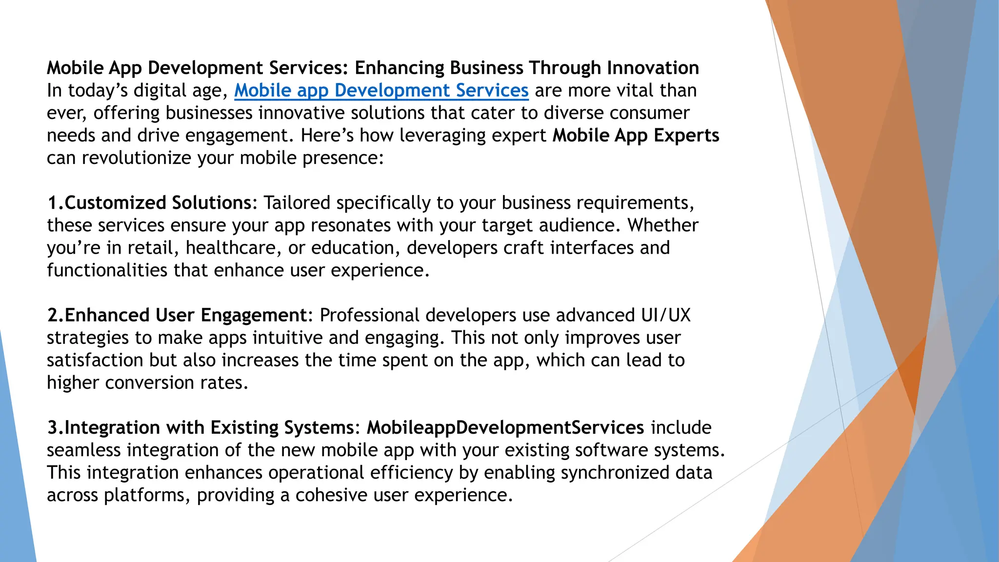 Mobile App Development Services: Enhancing Business Through Innovation
In today’s digital age, Mobile app Development Services are more vital than
ever, offering businesses innovative solutions that cater to diverse consumer
needs and drive engagement. Here’s how leveraging expert Mobile App Experts
can revolutionize your mobile presence:
1.Customized Solutions: Tailored specifically to your business requirements,
these services ensure your app resonates with your target audience. Whether
you’re in retail, healthcare, or education, developers craft interfaces and
functionalities that enhance user experience.
2.Enhanced User Engagement: Professional developers use advanced UI/UX
strategies to make apps intuitive and engaging. This not only improves user
satisfaction but also increases the time spent on the app, which can lead to
higher conversion rates.
3.Integration with Existing Systems: MobileappDevelopmentServices include
seamless integration of the new mobile app with your existing software systems.
This integration enhances operational efficiency by enabling synchronized data
across platforms, providing a cohesive user experience.
 