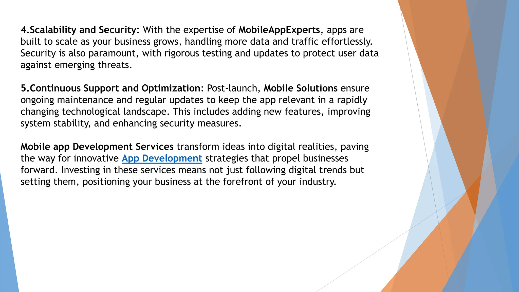 4.Scalability and Security: With the expertise of MobileAppExperts, apps are
built to scale as your business grows, handling more data and traffic effortlessly.
Security is also paramount, with rigorous testing and updates to protect user data
against emerging threats.
5.Continuous Support and Optimization: Post-launch, Mobile Solutions ensure
ongoing maintenance and regular updates to keep the app relevant in a rapidly
changing technological landscape. This includes adding new features, improving
system stability, and enhancing security measures.
Mobile app Development Services transform ideas into digital realities, paving
the way for innovative App Development strategies that propel businesses
forward. Investing in these services means not just following digital trends but
setting them, positioning your business at the forefront of your industry.
 
