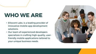 • Ellocent Labs, is a leading provider of
innovative mobile app development
solutions.
• Our team of experienced developers
specializes in crafting high-quality, user-
friendly mobile applications tailored to
your unique business needs.
WHO WE ARE
 