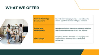 Custom Mobile App
Development
From ideation to deployment, we create bespoke
mobile apps that resonate with your audience.
Native App
Development
Leveraging platform-specific technologies to deliver
seamless user experiences on iOS and Android.
UI/UX Design
Designing intuitive interfaces and engaging user
experiences to maximize app usability and
satisfaction.
WHAT WE OFFER
 