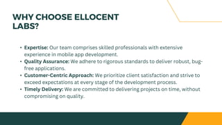 WHY CHOOSE ELLOCENT
LABS?
• Expertise: Our team comprises skilled professionals with extensive
experience in mobile app development.
• Quality Assurance: We adhere to rigorous standards to deliver robust, bug-
free applications.
• Customer-Centric Approach: We prioritize client satisfaction and strive to
exceed expectations at every stage of the development process.
• Timely Delivery: We are committed to delivering projects on time, without
compromising on quality.
 