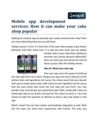 Mobile app development
services: How it can make your cake
shop popular
Seeking for creative ways to promote your newly launched cake shop? Here
are some interesting ideas you can pick from.

Holiday season is here. It’s that time of the year when people enjoy festive
delicacies with their loved ones. It is also the time when you can expect
                                   bumper sales in your cake shop. Seeking to
                                   promote your festive desserts differently?
                                   Here are some tips that will do the trick to
                                   boost up your sales this holiday season.

                                  Idea #1: Make-your-cake app

                                  Give your app users the power to build up
the cake right from the scratch. Design your app such that it features all the
kitchen tools and ingredients (of course, the virtual ones) that your dessert
chef uses to make savory cakes. Add a price to each ingredient out for use so
that the users know how much the final cake will cost them. You may
wonder how, that will get you substantial sales? Well, simply add a Ship my
handmade cake to me button and wait for the orders to come in. You may
choose to take the payment on delivery or have a pay now option in the
app.

What’s more? You can have twitter and facebook integration as well. With
this the users can share their experiences with friends. This way, you
 