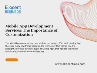 Mobile App Development
Services: The Importance of
Customization
www.ellocentlabs.com
This World keeps on evolving, and so does technology. With each passing day,
there are many new things based on the technology that comes into the
spotlight. There are different types of Mobile Apps that flooded the market
with interactive and innovative features.
 