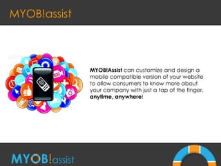 MYOB!assist MYOB!Assist  can customize and design a mobile compatible version of your website to allow consumers to know more about your company with just a tap of the finger,  anytime, anywhere ! 