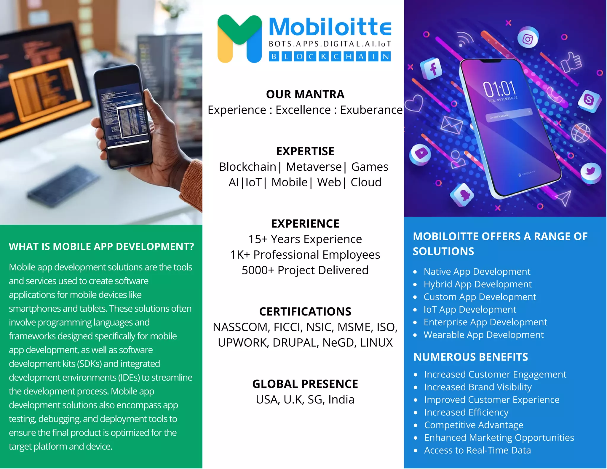 MOBILOITTE OFFERS A RANGE OF
SOLUTIONS
WHAT IS MOBILE APP DEVELOPMENT?
Mobile app development solutions are the tools
and services used to create software
applications for mobile devices like
smartphones and tablets. These solutions often
involve programming languages and
frameworks designed specifically for mobile
app development, as well as software
development kits (SDKs) and integrated
development environments (IDEs) to streamline
the development process. Mobile app
development solutions also encompass app
testing, debugging, and deployment tools to
ensure the final product is optimized for the
target platform and device.
Native App Development
Hybrid App Development
Custom App Development
IoT App Development
Enterprise App Development
Wearable App Development
OUR MANTRA
Experience : Excellence : Exuberance
EXPERTISE
Blockchain| Metaverse| Games
AI|IoT| Mobile| Web| Cloud
EXPERIENCE
15+ Years Experience
1K+ Professional Employees
5000+ Project Delivered
CERTIFICATIONS
NASSCOM, FICCI, NSIC, MSME, ISO,
UPWORK, DRUPAL, NeGD, LINUX
GLOBAL PRESENCE
USA, U.K, SG, India
NUMEROUS BENEFITS
Increased Customer Engagement
Increased Brand Visibility
Improved Customer Experience
Increased Efficiency
Competitive Advantage
Enhanced Marketing Opportunities
Access to Real-Time Data
 