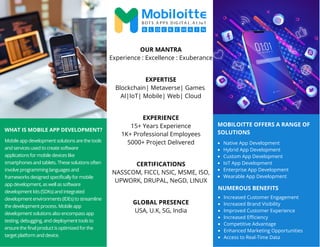 MOBILOITTE OFFERS A RANGE OF
SOLUTIONS
WHAT IS MOBILE APP DEVELOPMENT?
Mobile app development solutions are the tools
and services used to create software
applications for mobile devices like
smartphones and tablets. These solutions often
involve programming languages and
frameworks designed specifically for mobile
app development, as well as software
development kits (SDKs) and integrated
development environments (IDEs) to streamline
the development process. Mobile app
development solutions also encompass app
testing, debugging, and deployment tools to
ensure the final product is optimized for the
target platform and device.
Native App Development
Hybrid App Development
Custom App Development
IoT App Development
Enterprise App Development
Wearable App Development
OUR MANTRA
Experience : Excellence : Exuberance
EXPERTISE
Blockchain| Metaverse| Games
AI|IoT| Mobile| Web| Cloud
EXPERIENCE
15+ Years Experience
1K+ Professional Employees
5000+ Project Delivered
CERTIFICATIONS
NASSCOM, FICCI, NSIC, MSME, ISO,
UPWORK, DRUPAL, NeGD, LINUX
GLOBAL PRESENCE
USA, U.K, SG, India
NUMEROUS BENEFITS
Increased Customer Engagement
Increased Brand Visibility
Improved Customer Experience
Increased Efficiency
Competitive Advantage
Enhanced Marketing Opportunities
Access to Real-Time Data
 