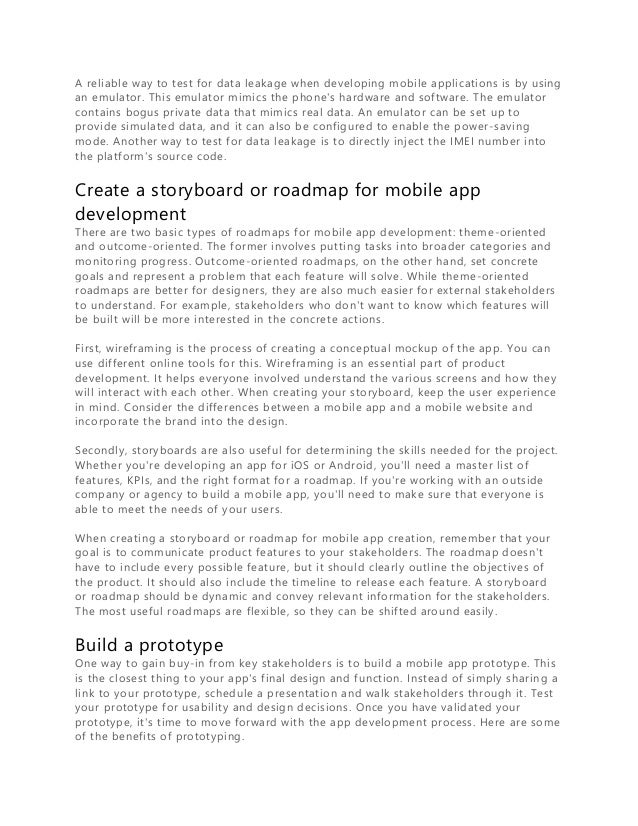 A reliable way to test for data leakage when developing mobile applications is by using
an emulator. This emulator mimics the phone's hardware and software. The emulator
contains bogus private data that mimics real data. An emulator can be set up to
provide simulated data, and it can also be configured to enable the power-saving
mode. Another way to test for data leakage is to directly inject the IMEI number into
the platform's source code.
Create a storyboard or roadmap for mobile app
development
There are two basic types of roadmaps for mobile app development: theme-oriented
and outcome-oriented. The former involves putting tasks into broader categories and
monitoring progress. Outcome-oriented roadmaps, on the other hand, set concrete
goals and represent a problem that each feature will solve. While theme-oriented
roadmaps are better for designers, they are also much easier for external stakeholders
to understand. For example, stakeholders who don't want to know which features will
be built will be more interested in the concrete actions.
First, wireframing is the process of creating a conceptual mockup of the app. You can
use different online tools for this. Wireframing is an essential part of product
development. It helps everyone involved understand the various screens and ho w they
will interact with each other. When creating your storyboard, keep the user experience
in mind. Consider the differences between a mobile app and a mobile website and
incorporate the brand into the design.
Secondly, storyboards are also useful for determining the skills needed for the project.
Whether you're developing an app for iOS or Android, you'll need a master list of
features, KPIs, and the right format for a roadmap. If you're working with an outside
company or agency to build a mobile app, you'll need to make sure that everyone is
able to meet the needs of your users.
When creating a storyboard or roadmap for mobile app creation, remember that your
goal is to communicate product features to your stakeholders. The roadmap doesn't
have to include every possible feature, but it should clearly outline the objectives of
the product. It should also include the timeline to release each feature. A storyboard
or roadmap should be dynamic and convey relevant information for the stakeholders.
The most useful roadmaps are flexible, so they can be shifted around easily.
Build a prototype
One way to gain buy-in from key stakeholders is to build a mobile app prototype. This
is the closest thing to your app's final design and function. Instead of simply sharin g a
link to your prototype, schedule a presentation and walk stakeholders through it. Test
your prototype for usability and design decisions. Once you have validated your
prototype, it's time to move forward with the app development process. Here are some
of the benefits of prototyping.
 
