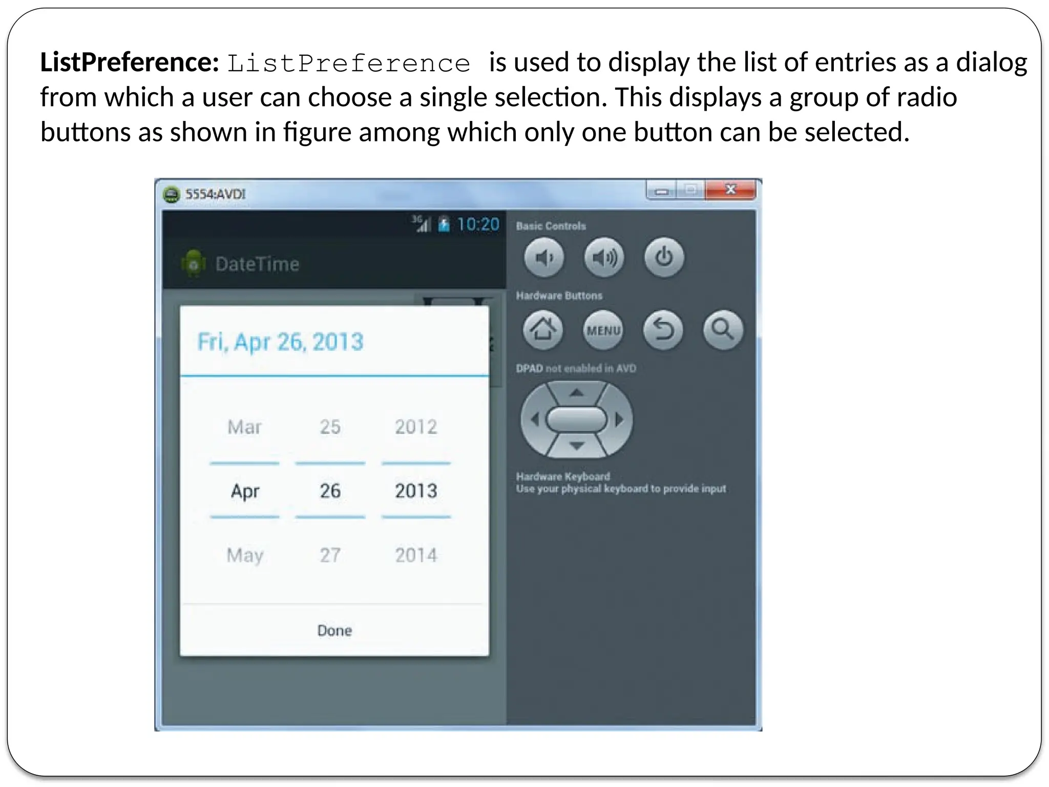 ListPreference: ListPreference is used to display the list of entries as a dialog
from which a user can choose a single selection. This displays a group of radio
buttons as shown in figure among which only one button can be selected.
 