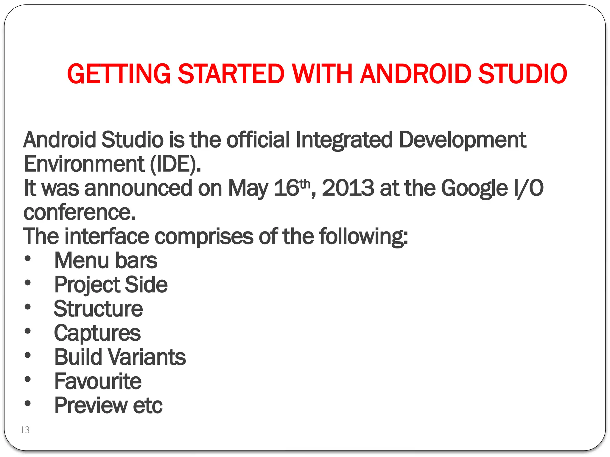 GETTING STARTED WITH ANDROID STUDIO
13
Android Studio is the official Integrated Development
Environment (IDE).
It was announced on May 16th
, 2013 at the Google I/O
conference.
The interface comprises of the following:
• Menu bars
• Project Side
• Structure
• Captures
• Build Variants
• Favourite
• Preview etc
 
