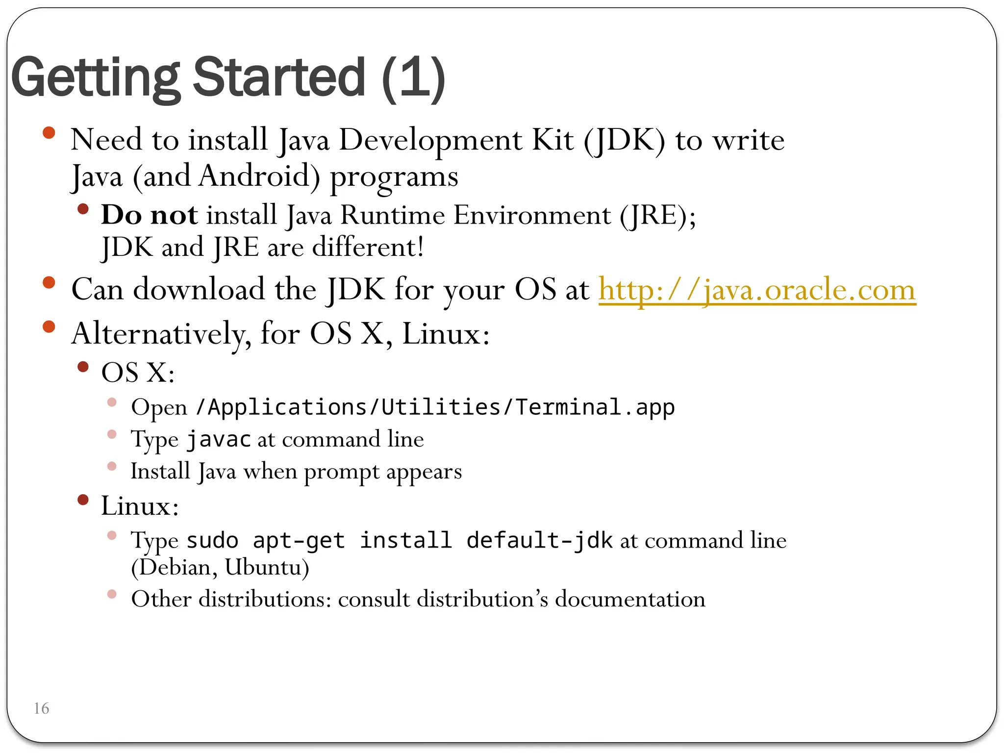 Getting Started (1)
16
 Need to install Java Development Kit (JDK) to write
Java (andAndroid) programs
 Do not install Java Runtime Environment (JRE);
JDK and JRE are different!
 Can download the JDK for your OS at http://java.oracle.com
 Alternatively, for OS X, Linux:
 OS X:
 Open /Applications/Utilities/Terminal.app
 Type javac at command line
 Install Java when prompt appears
 Linux:
 Type sudo apt–get install default–jdk at command line
(Debian, Ubuntu)
 Other distributions: consult distribution’s documentation
 