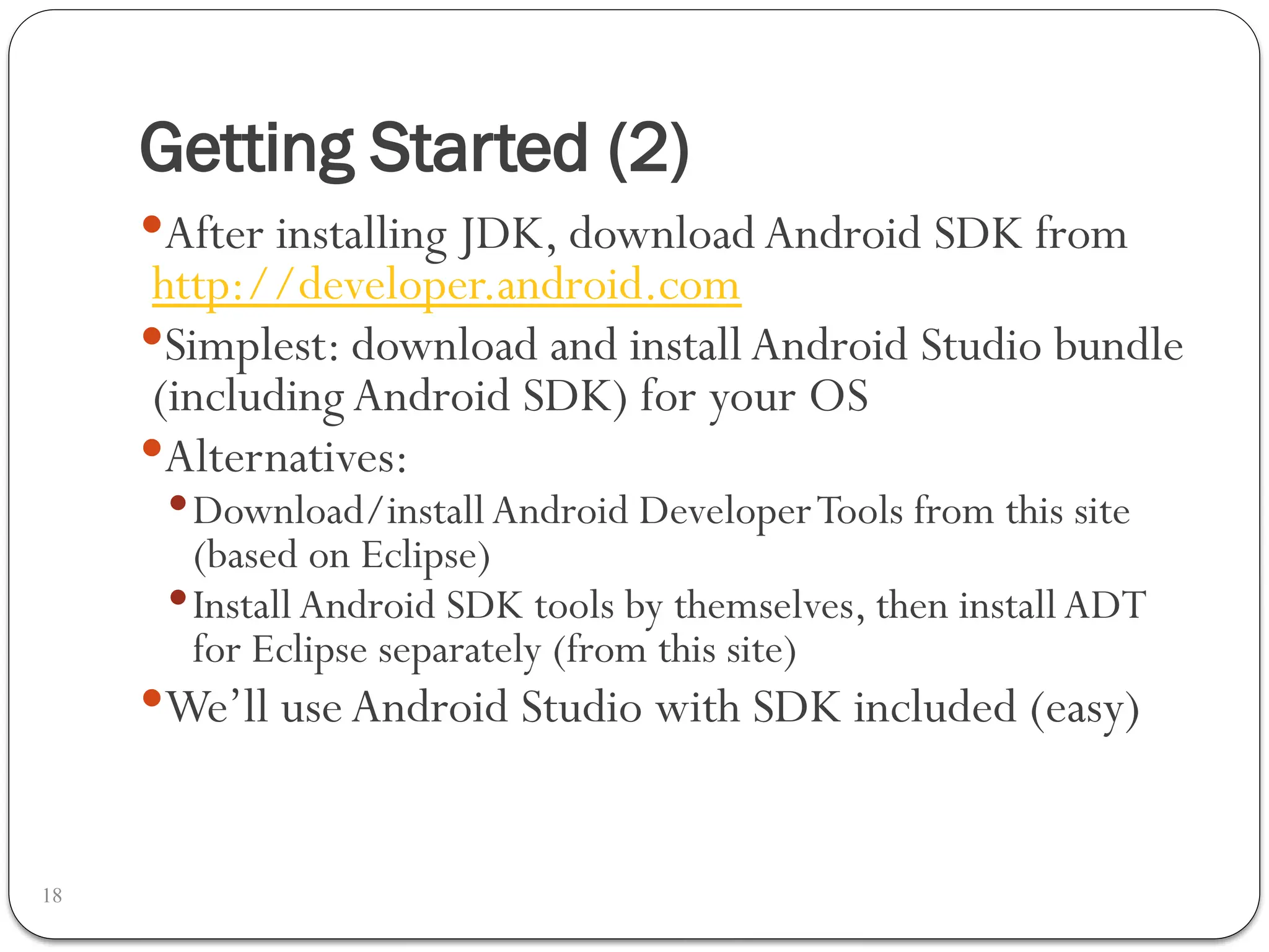 Getting Started (2)
18
After installing JDK, download Android SDK from
http://developer.android.com
Simplest: download and install Android Studio bundle
(includingAndroid SDK) for your OS
Alternatives:
Download/installAndroid DeveloperTools from this site
(based on Eclipse)
Install Android SDK tools by themselves, then installADT
for Eclipse separately (from this site)
We’ll useAndroid Studio with SDK included (easy)
 