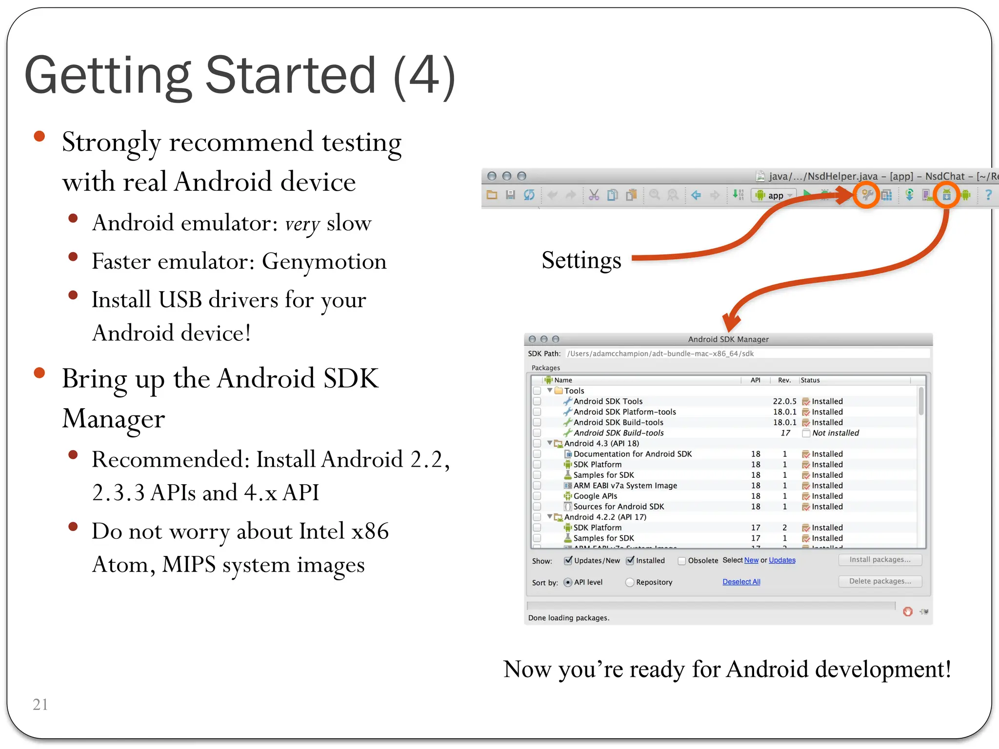 Getting Started (4)
21
 Strongly recommend testing
with real Android device
 Android emulator: very slow
 Faster emulator: Genymotion
 Install USB drivers for your
Android device!
 Bring up the Android SDK
Manager
 Recommended: InstallAndroid 2.2,
2.3.3APIs and 4.xAPI
 Do not worry about Intel x86
Atom, MIPS system images
Settings
Now you’re ready for Android development!
 