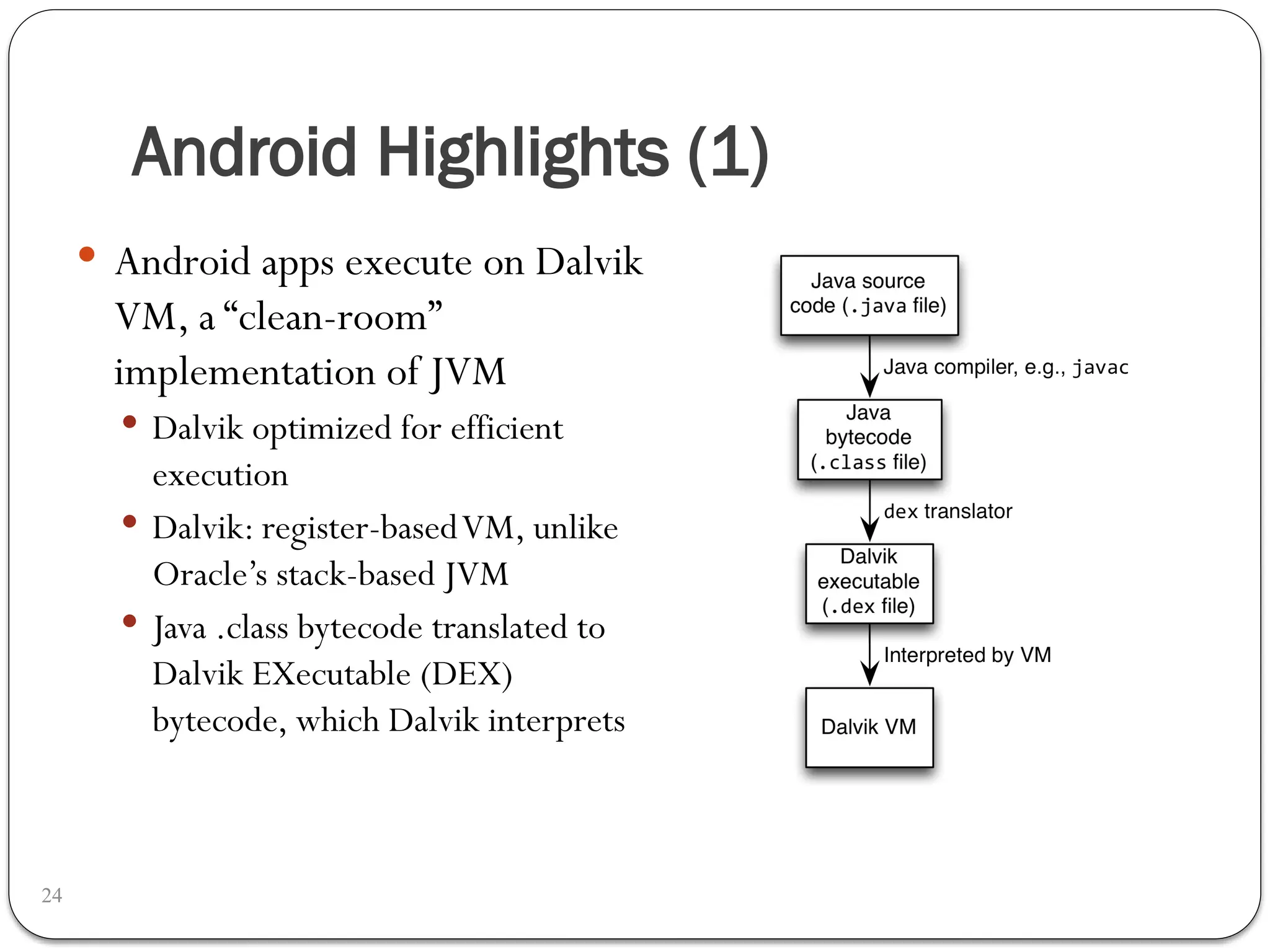 Android Highlights (1)
24
 Android apps execute on Dalvik
VM, a “clean-room”
implementation of JVM
 Dalvik optimized for efficient
execution
 Dalvik: register-basedVM, unlike
Oracle’s stack-based JVM
 Java .class bytecode translated to
Dalvik EXecutable (DEX)
bytecode, which Dalvik interprets
 