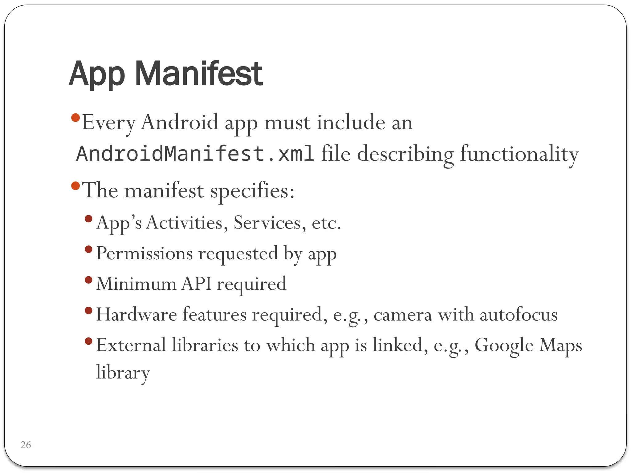 App Manifest
26
EveryAndroid app must include an
AndroidManifest.xml file describing functionality
The manifest specifies:
App’s Activities, Services, etc.
Permissions requested by app
Minimum API required
Hardware features required, e.g., camera with autofocus
External libraries to which app is linked, e.g., Google Maps
library
 