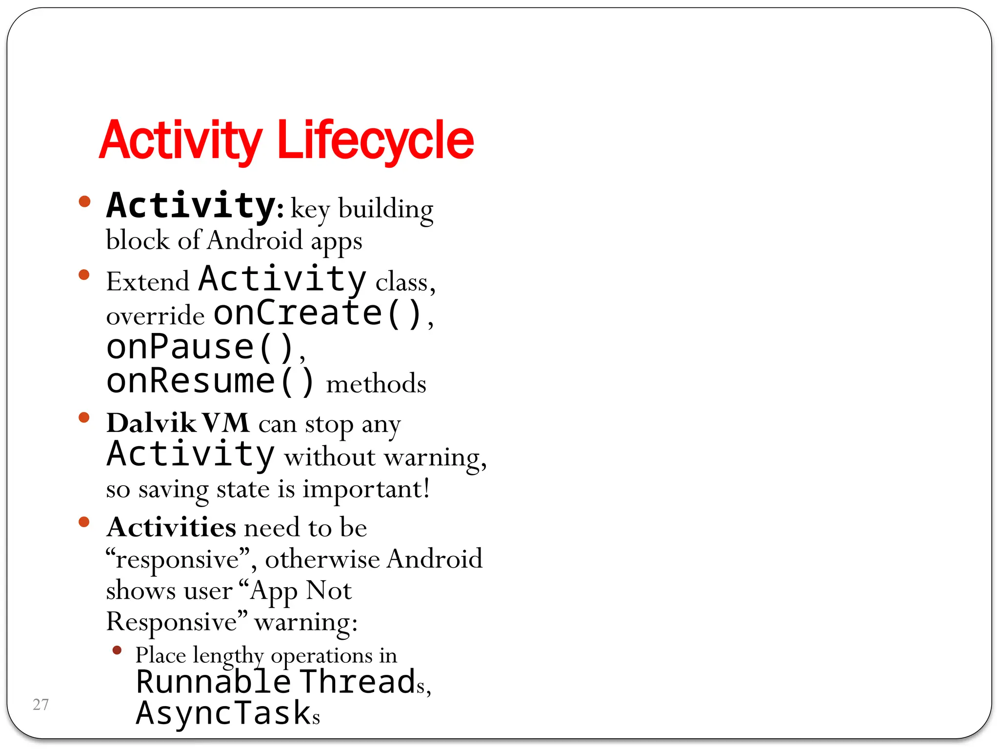 Activity Lifecycle
27
 Activity: key building
block of Android apps
 Extend Activity class,
override onCreate(),
onPause(),
onResume() methods
 DalvikVM can stop any
Activity without warning,
so saving state is important!
 Activities need to be
“responsive”, otherwise Android
shows user “App Not
Responsive” warning:
 Place lengthy operations in
Runnable Threads,
AsyncTasks
 