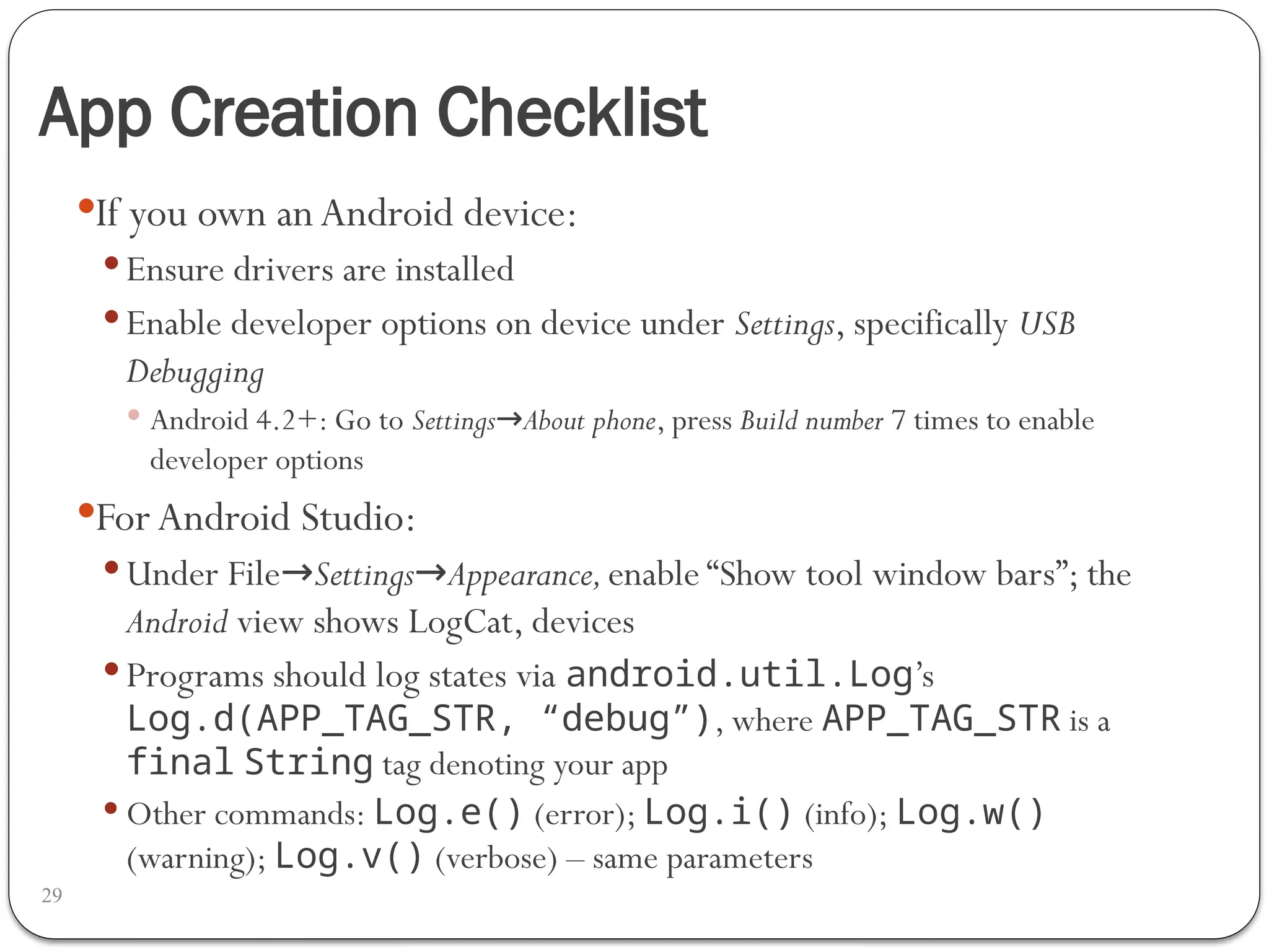 App Creation Checklist
29
If you own anAndroid device:
 Ensure drivers are installed
 Enable developer options on device under Settings, specifically USB
Debugging
 Android 4.2+: Go to Settings About phone
→ , press Build number 7 times to enable
developer options
For Android Studio:
 Under File→Settings→Appearance,enable “Show tool window bars”; the
Android view shows LogCat, devices
 Programs should log states via android.util.Log’s
Log.d(APP_TAG_STR, “debug”), where APP_TAG_STR is a
final String tag denoting your app
 Other commands: Log.e() (error); Log.i() (info); Log.w()
(warning); Log.v() (verbose) – same parameters
 