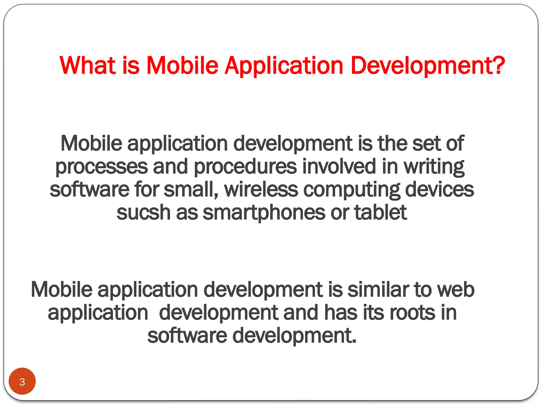 What is Mobile Application Development?
3
Mobile application development is the set of
processes and procedures involved in writing
software for small, wireless computing devices
sucsh as smartphones or tablet
Mobile application development is similar to web
application development and has its roots in
software development.
 