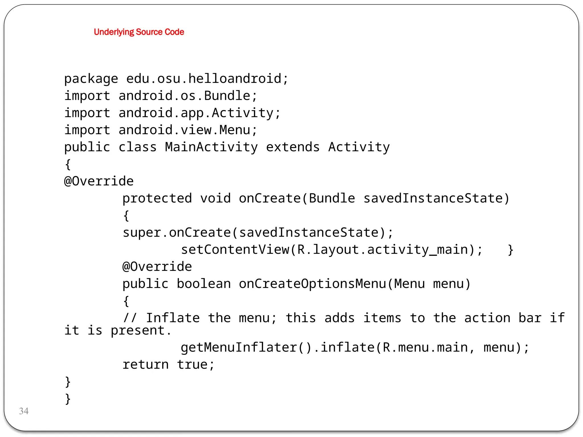 Underlying Source Code
34
package edu.osu.helloandroid;
import android.os.Bundle;
import android.app.Activity;
import android.view.Menu;
public class MainActivity extends Activity
{
@Override
protected void onCreate(Bundle savedInstanceState)
{
super.onCreate(savedInstanceState);
setContentView(R.layout.activity_main); }
@Override
public boolean onCreateOptionsMenu(Menu menu)
{
// Inflate the menu; this adds items to the action bar if
it is present.
getMenuInflater().inflate(R.menu.main, menu);
return true;
}
}
 