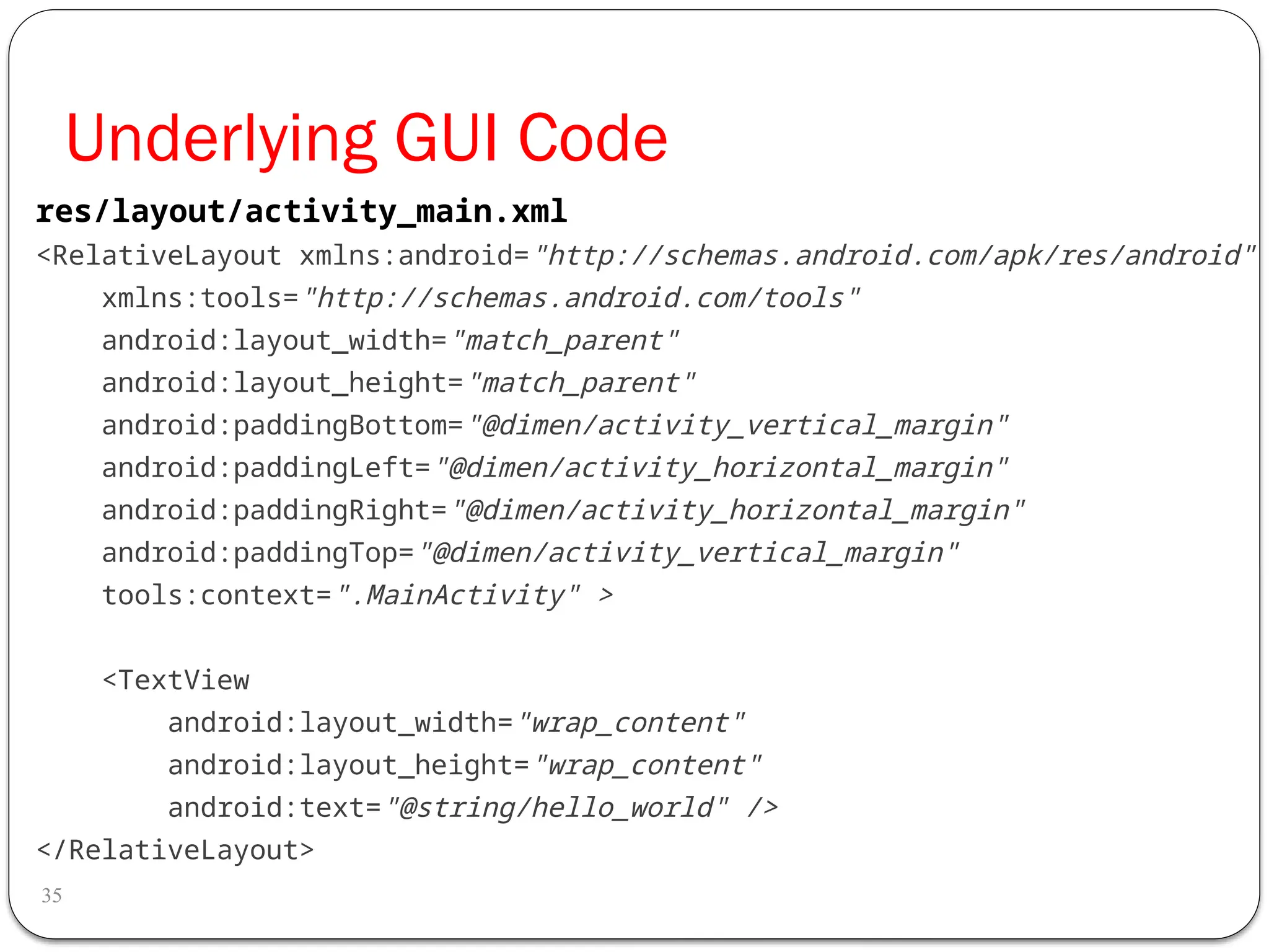 Underlying GUI Code
35
<RelativeLayout xmlns:android="http://schemas.android.com/apk/res/android"
xmlns:tools="http://schemas.android.com/tools"
android:layout_width="match_parent"
android:layout_height="match_parent"
android:paddingBottom="@dimen/activity_vertical_margin"
android:paddingLeft="@dimen/activity_horizontal_margin"
android:paddingRight="@dimen/activity_horizontal_margin"
android:paddingTop="@dimen/activity_vertical_margin"
tools:context=".MainActivity" >
<TextView
android:layout_width="wrap_content"
android:layout_height="wrap_content"
android:text="@string/hello_world" />
</RelativeLayout>
res/layout/activity_main.xml
 