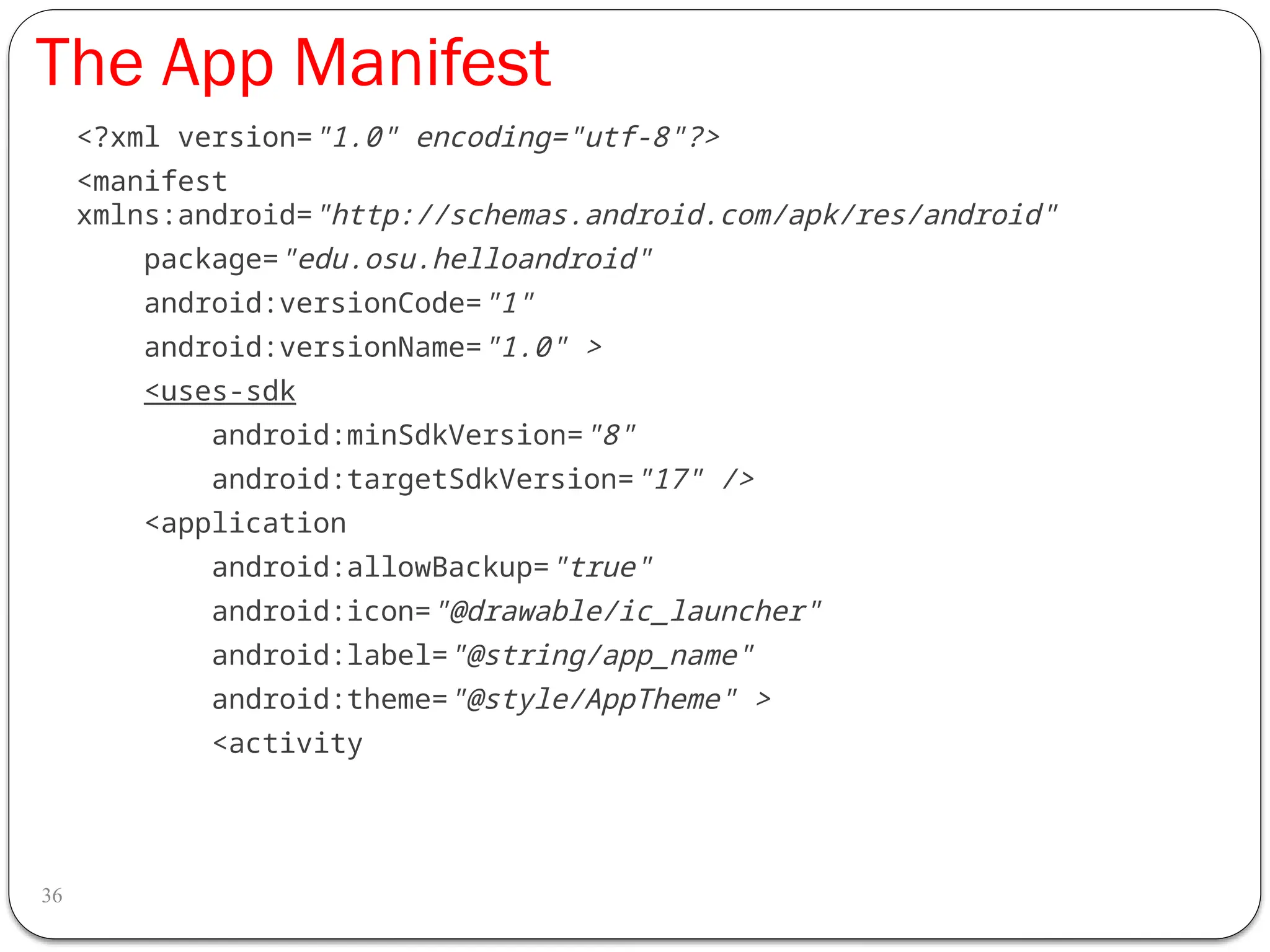 The App Manifest
36
<?xml version="1.0" encoding="utf-8"?>
<manifest
xmlns:android="http://schemas.android.com/apk/res/android"
package="edu.osu.helloandroid"
android:versionCode="1"
android:versionName="1.0" >
<uses-sdk
android:minSdkVersion="8"
android:targetSdkVersion="17" />
<application
android:allowBackup="true"
android:icon="@drawable/ic_launcher"
android:label="@string/app_name"
android:theme="@style/AppTheme" >
<activity
 