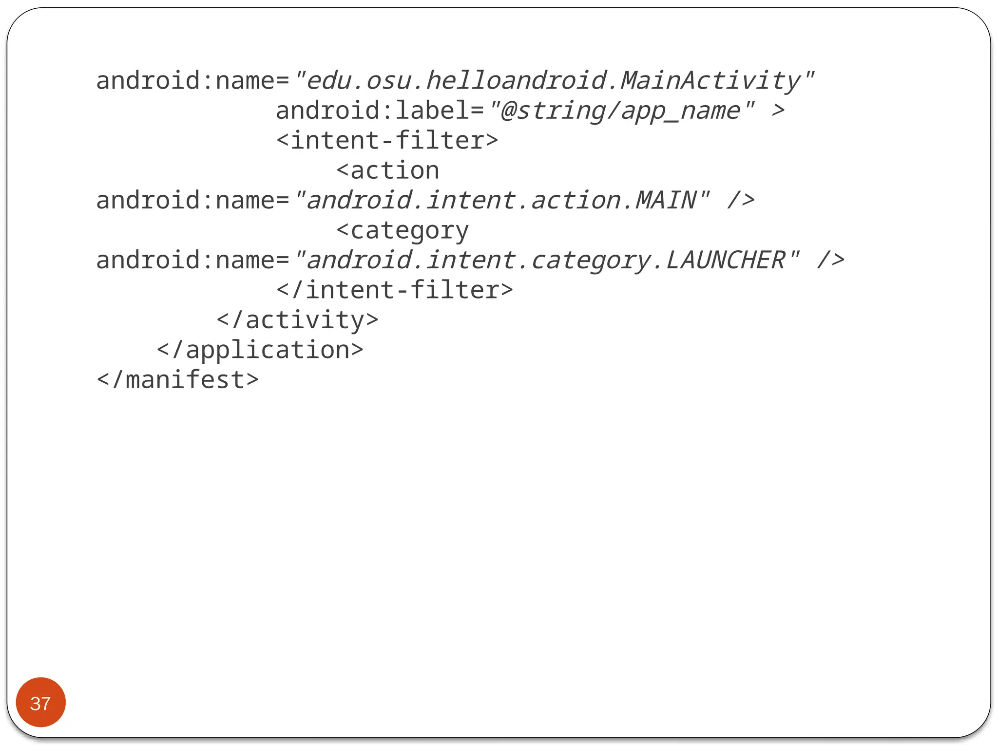 37
android:name="edu.osu.helloandroid.MainActivity"
android:label="@string/app_name" >
<intent-filter>
<action
android:name="android.intent.action.MAIN" />
<category
android:name="android.intent.category.LAUNCHER" />
</intent-filter>
</activity>
</application>
</manifest>
 