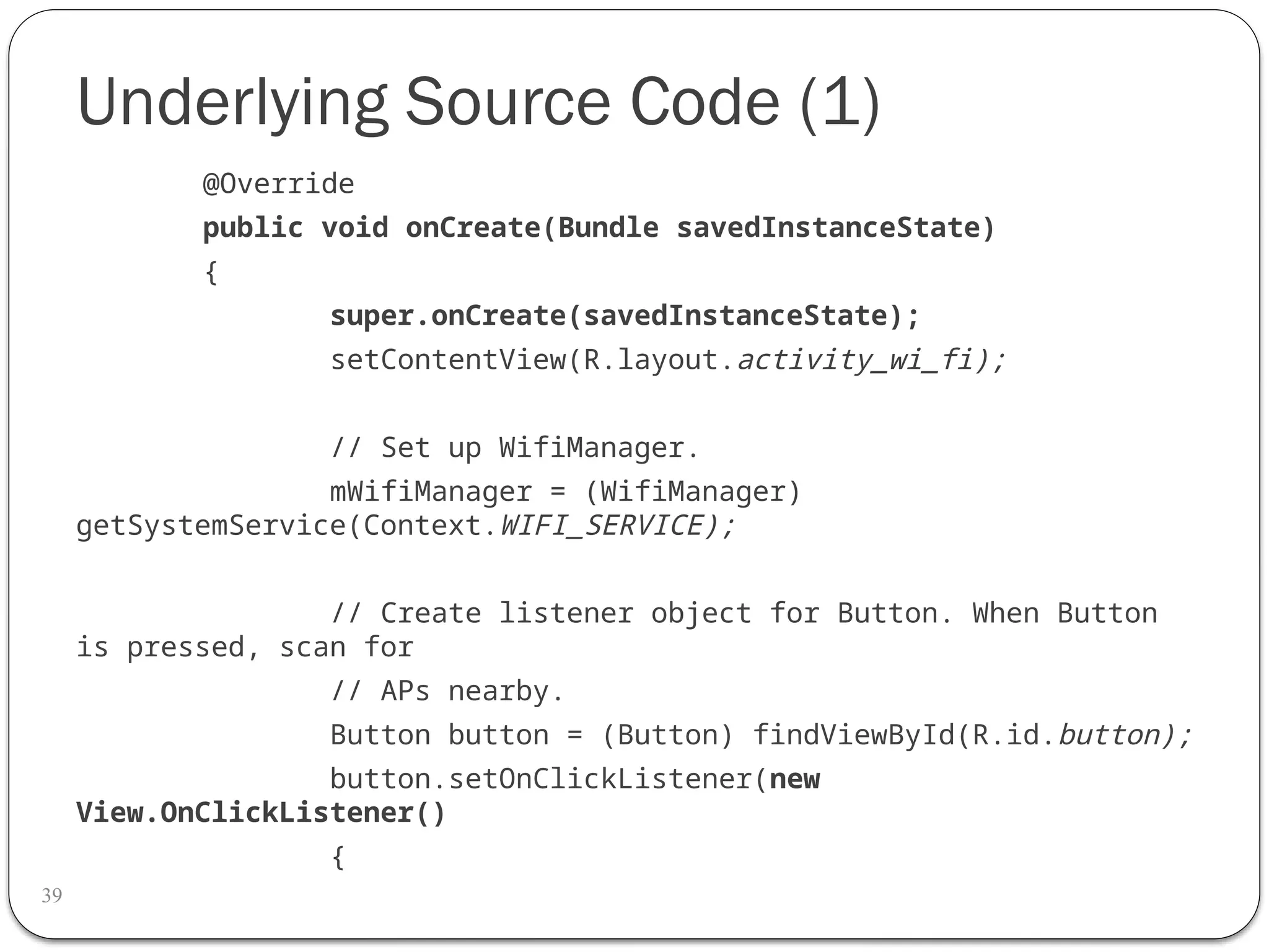 Underlying Source Code (1)
39
@Override
public void onCreate(Bundle savedInstanceState)
{
super.onCreate(savedInstanceState);
setContentView(R.layout.activity_wi_fi);
// Set up WifiManager.
mWifiManager = (WifiManager)
getSystemService(Context.WIFI_SERVICE);
// Create listener object for Button. When Button
is pressed, scan for
// APs nearby.
Button button = (Button) findViewById(R.id.button);
button.setOnClickListener(new
View.OnClickListener()
{
 