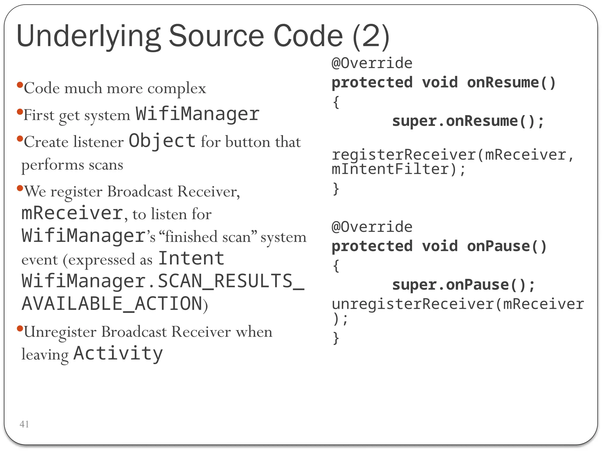 Underlying Source Code (2)
41
Code much more complex
First get system WifiManager
Create listener Object for button that
performs scans
We register Broadcast Receiver,
mReceiver, to listen for
WifiManager’s “finished scan” system
event (expressed as Intent
WifiManager.SCAN_RESULTS_
AVAILABLE_ACTION)
Unregister Broadcast Receiver when
leaving Activity
@Override
protected void onResume()
{
super.onResume();
registerReceiver(mReceiver,
mIntentFilter);
}
@Override
protected void onPause()
{
super.onPause();
unregisterReceiver(mReceiver
);
}
 