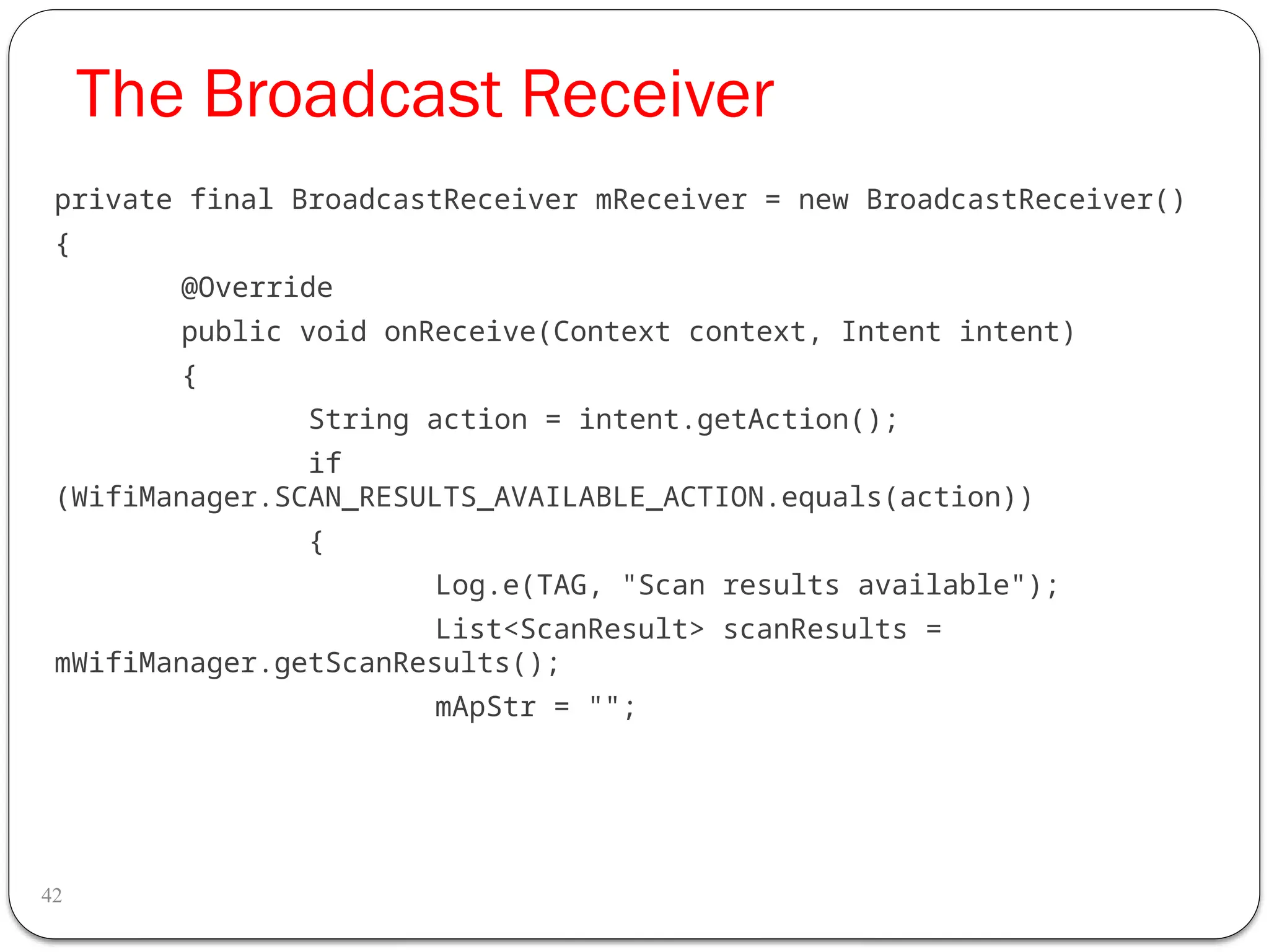 The Broadcast Receiver
42
private final BroadcastReceiver mReceiver = new BroadcastReceiver()
{
@Override
public void onReceive(Context context, Intent intent)
{
String action = intent.getAction();
if
(WifiManager.SCAN_RESULTS_AVAILABLE_ACTION.equals(action))
{
Log.e(TAG, "Scan results available");
List<ScanResult> scanResults =
mWifiManager.getScanResults();
mApStr = "";
 