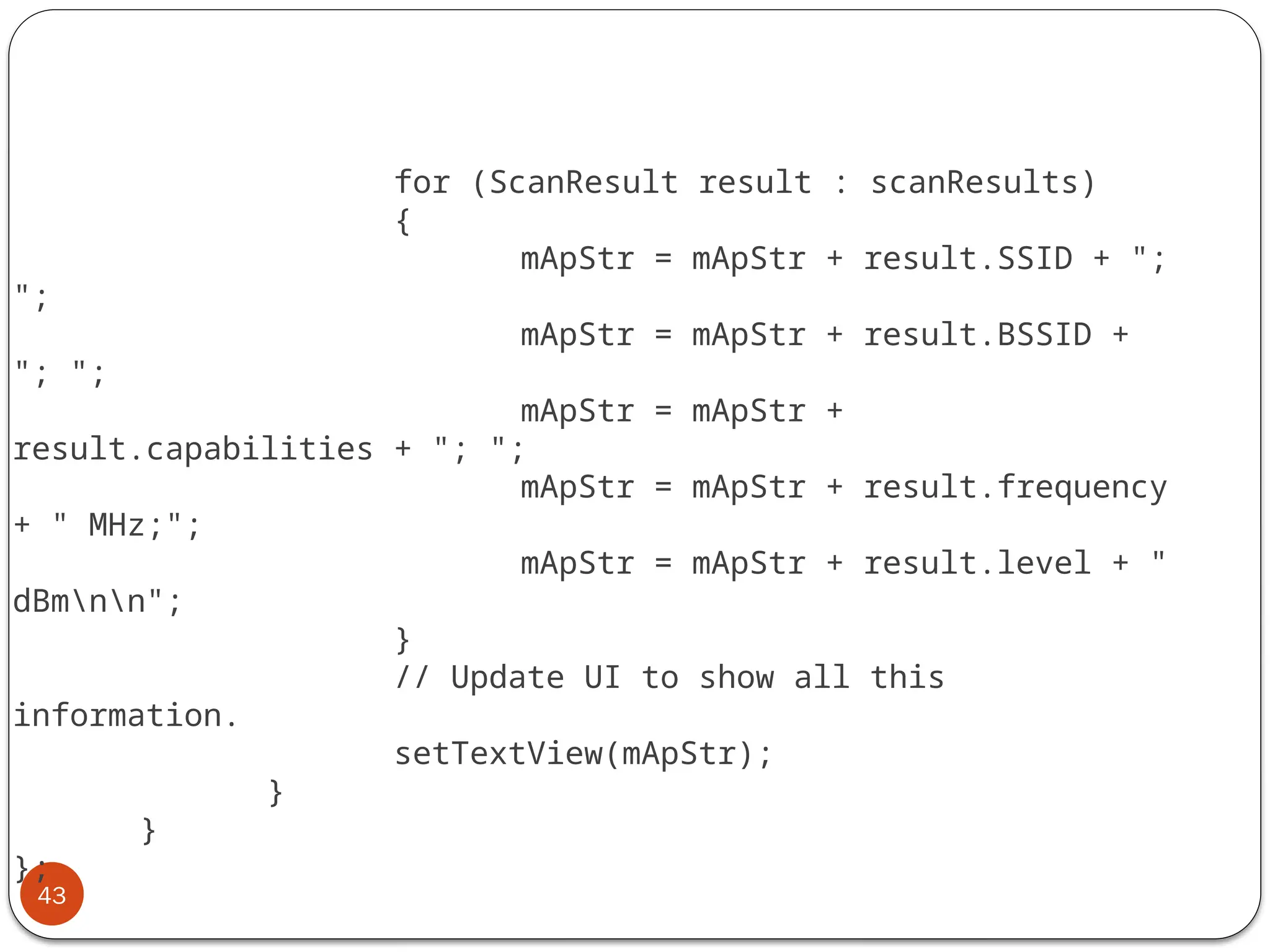 43
for (ScanResult result : scanResults)
{
mApStr = mApStr + result.SSID + ";
";
mApStr = mApStr + result.BSSID +
"; ";
mApStr = mApStr +
result.capabilities + "; ";
mApStr = mApStr + result.frequency
+ " MHz;";
mApStr = mApStr + result.level + "
dBmnn";
}
// Update UI to show all this
information.
setTextView(mApStr);
}
}
};
 