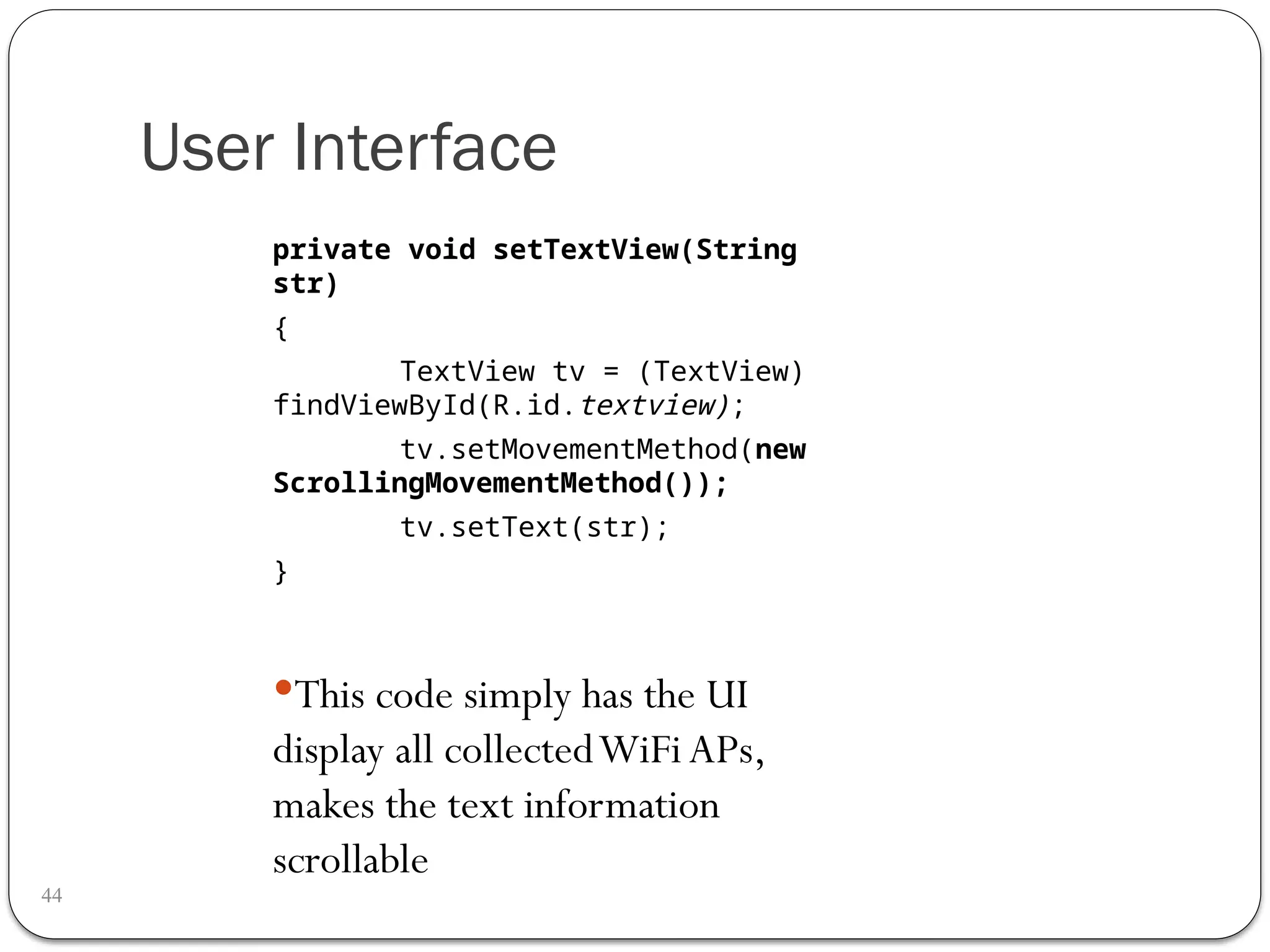 User Interface
44
private void setTextView(String
str)
{
TextView tv = (TextView)
findViewById(R.id.textview);
tv.setMovementMethod(new
ScrollingMovementMethod());
tv.setText(str);
}
This code simply has the UI
display all collectedWiFi APs,
makes the text information
scrollable
 