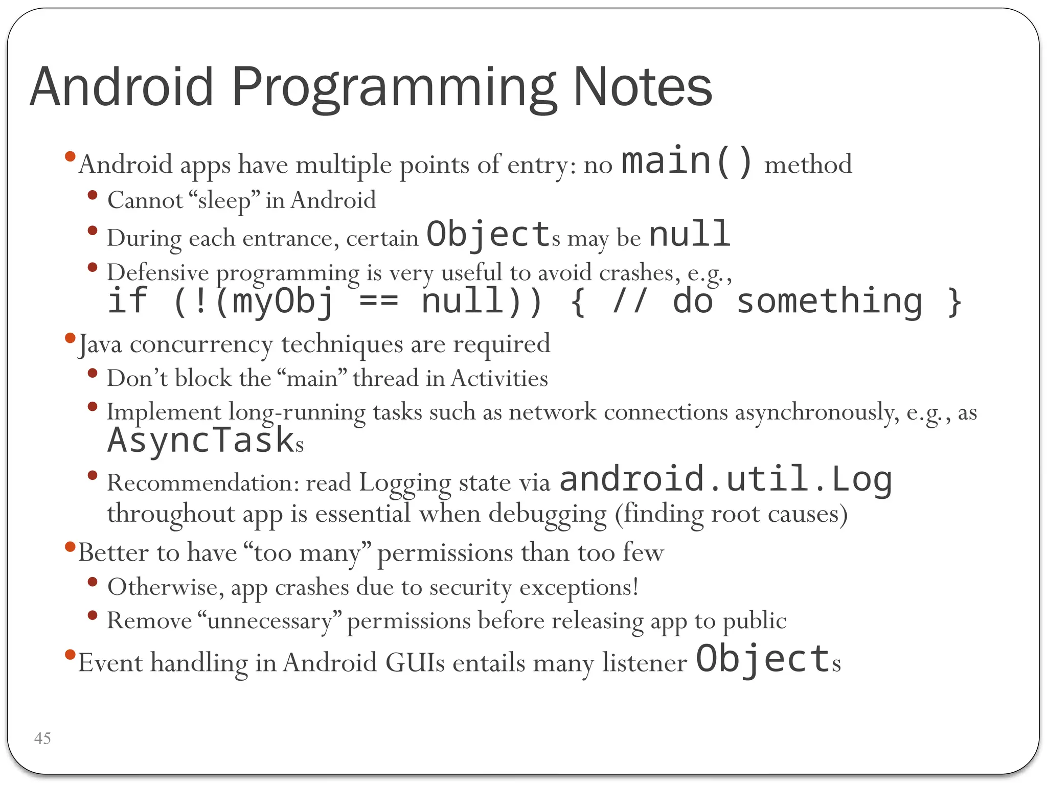 Android Programming Notes
45
Android apps have multiple points of entry: no main() method
 Cannot “sleep” inAndroid
 During each entrance, certain Objects may be null
 Defensive programming is very useful to avoid crashes, e.g.,
if (!(myObj == null)) { // do something }
Java concurrency techniques are required
 Don’t block the “main” thread inActivities
 Implement long-running tasks such as network connections asynchronously, e.g., as
AsyncTasks
 Recommendation: read Logging state via android.util.Log
throughout app is essential when debugging (finding root causes)
Better to have “too many” permissions than too few
 Otherwise, app crashes due to security exceptions!
 Remove “unnecessary” permissions before releasing app to public
Event handling inAndroid GUIs entails many listener Objects
 