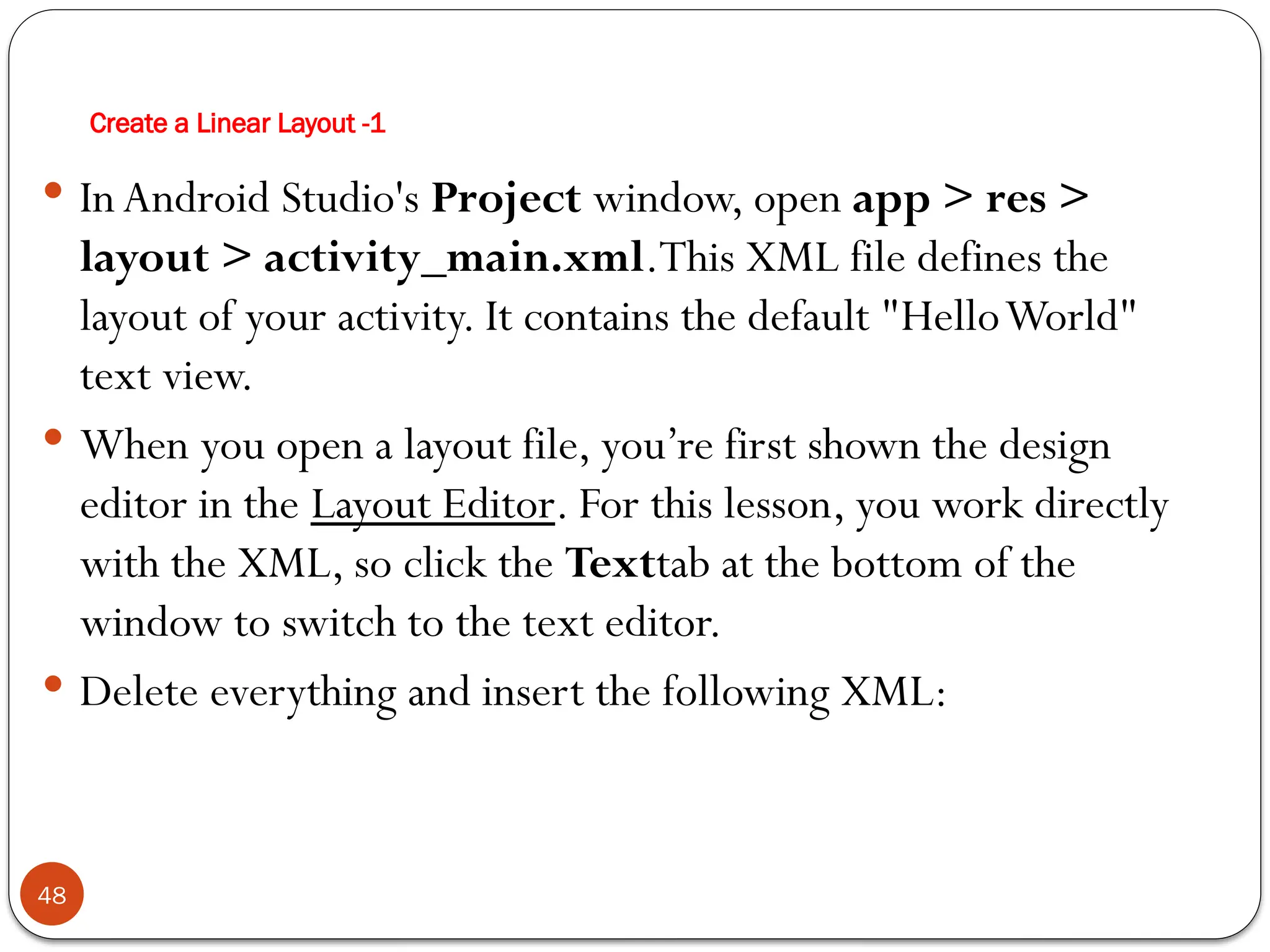 Create a Linear Layout -1
48
 InAndroid Studio's Project window, open app > res >
layout > activity_main.xml.This XML file defines the
layout of your activity. It contains the default "HelloWorld"
text view.
 When you open a layout file, you’re first shown the design
editor in the Layout Editor. For this lesson, you work directly
with the XML, so click the Texttab at the bottom of the
window to switch to the text editor.
 Delete everything and insert the following XML:
 